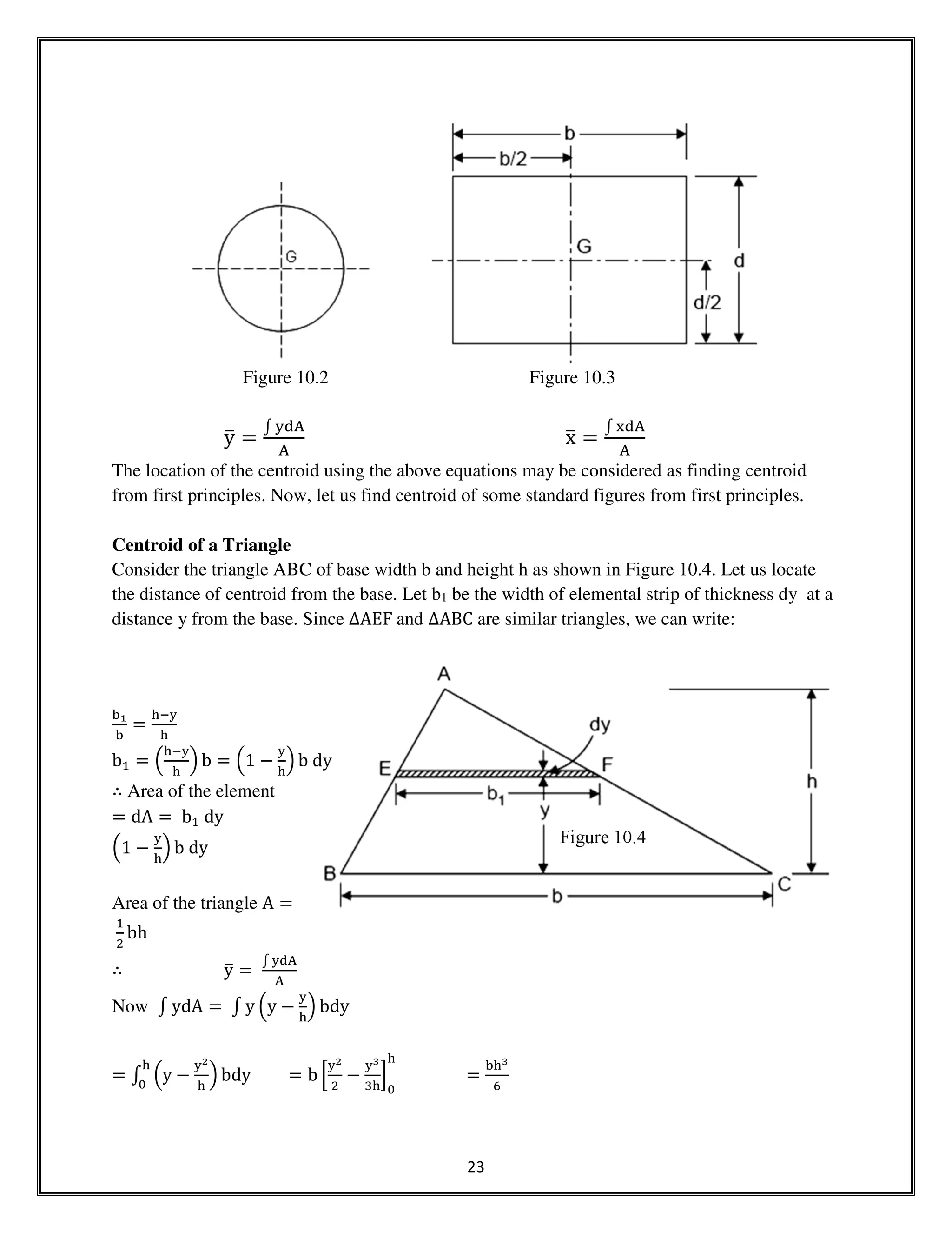 23
Figure 10.2 Figure 10.3
yത ൌ
‫׬‬ ୷ୢ୅
୅
xത ൌ
‫׬‬ ୶ୢ୅
୅
The location of the centroid using the above equations may be considered as finding centroid
from first principles. Now, let us find centroid of some standard figures from first principles.
Centroid of a Triangle
Consider the triangle ABC of base width b and height h as shown in Figure 10.4. Let us locate
the distance of centroid from the base. Let b1 be the width of elemental strip of thickness dy at a
distance y from the base. Since ∆AEF	and ∆ABC are similar triangles, we can write:
ୠభ
ୠ
ൌ
୦ି୷
୦
bଵ ൌ ቀ
୦ି୷
୦
ቁ b ൌ ቀ1 െ
୷
୦
ቁ b	dy
∴ Area of the element
ൌ dA ൌ	bଵ	dy
ቀ1 െ
୷
୦
ቁ b	dy
Area of the triangle A ൌ
	
ଵ
ଶ
bh
∴ yത ൌ	
‫׬‬ ୷ୢ୅
୅
Now ‫׬‬ ydA ൌ	‫׬‬ y ቀy െ
୷
୦
ቁ bdy
ൌ ‫׬‬ ቀy െ
୷మ
୦
ቁ bdy
୦
଴
ൌ b ቂ
୷మ
ଶ
െ
୷య
ଷ୦
ቃ
଴
୦
ൌ
ୠ୦య
଺
Figure 10.4
 