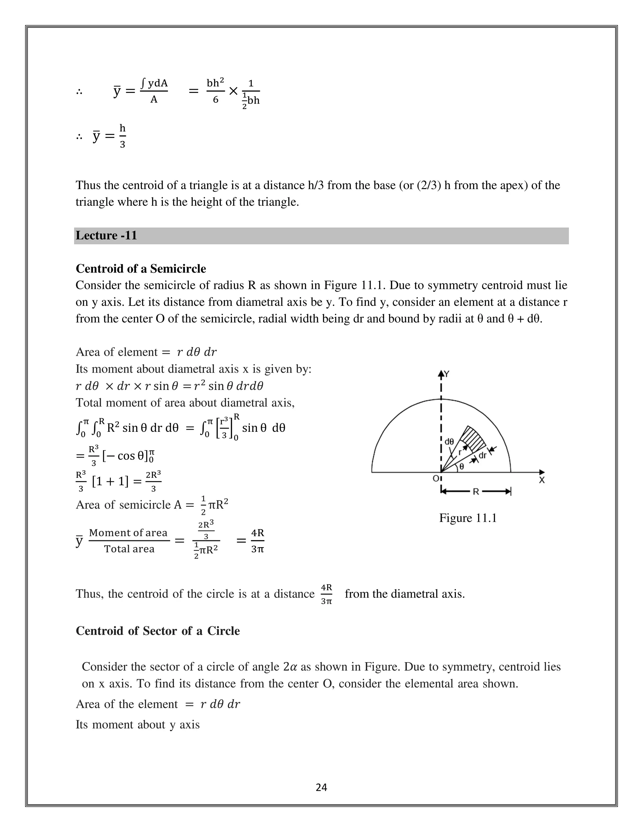 24
∴ yത ൌ
‫׬‬ ୷ୢ୅
୅
					ൌ	
ୠ୦మ
଺
ൈ
ଵ
భ
మ
ୠ୦
∴ yത ൌ
୦
ଷ
Thus the centroid of a triangle is at a distance h/3 from the base (or (2/3) h from the apex) of the
triangle where h is the height of the triangle.
Lecture -11
Centroid of a Semicircle
Consider the semicircle of radius R as shown in Figure 11.1. Due to symmetry centroid must lie
on y axis. Let its distance from diametral axis be y. To find y, consider an element at a distance r
from the center O of the semicircle, radial width being dr and bound by radii at θ and θ + dθ.
Area of element ൌ 	‫ݎ݀	ߠ݀	ݎ‬
Its moment about diametral axis x is given by:
‫	ߠ݀	ݎ‬ ൈ ݀‫ݎ‬ ൈ ‫ݎ‬ sin ߠ ൌ ‫ݎ‬ଶ
sin ߠ ݀‫ߠ݀ݎ‬
Total moment of area about diametral axis,
‫׬‬ ‫׬‬ Rଶ
sin θ	dr	dθ	 ൌ
ୖ
଴
஠
଴
	‫׬‬ ቂ
୰య
ଷ
ቃ
଴
ୖ
஠
଴
sin θ 	dθ
ൌ
ୖయ
ଷ
ሾെ cos θሿ଴
஠
ୖయ
ଷ
	ሾ1 ൅ 1ሿ ൌ
ଶୖయ
ଷ
Area of semicircle A ൌ	
ଵ
ଶ
πRଶ
yത	
୑୭୫ୣ୬୲	୭୤	ୟ୰ୣୟ	
୘୭୲ୟ୪	ୟ୰ୣୟ
ൌ	
మ౎య
య
భ
మ
஠ୖమ
ൌ
ସୖ
ଷ஠
Thus, the centroid of the circle is at a distance
ସୖ
ଷ஠
from the diametral axis.
Centroid of Sector of a Circle
Consider the sector of a circle of angle 2ߙ as shown in Figure. Due to symmetry, centroid lies
on x axis. To find its distance from the center O, consider the elemental area shown.
Area of the element ൌ 	‫ݎ݀	ߠ݀	ݎ‬
Its moment about y axis
Figure 11.1
 