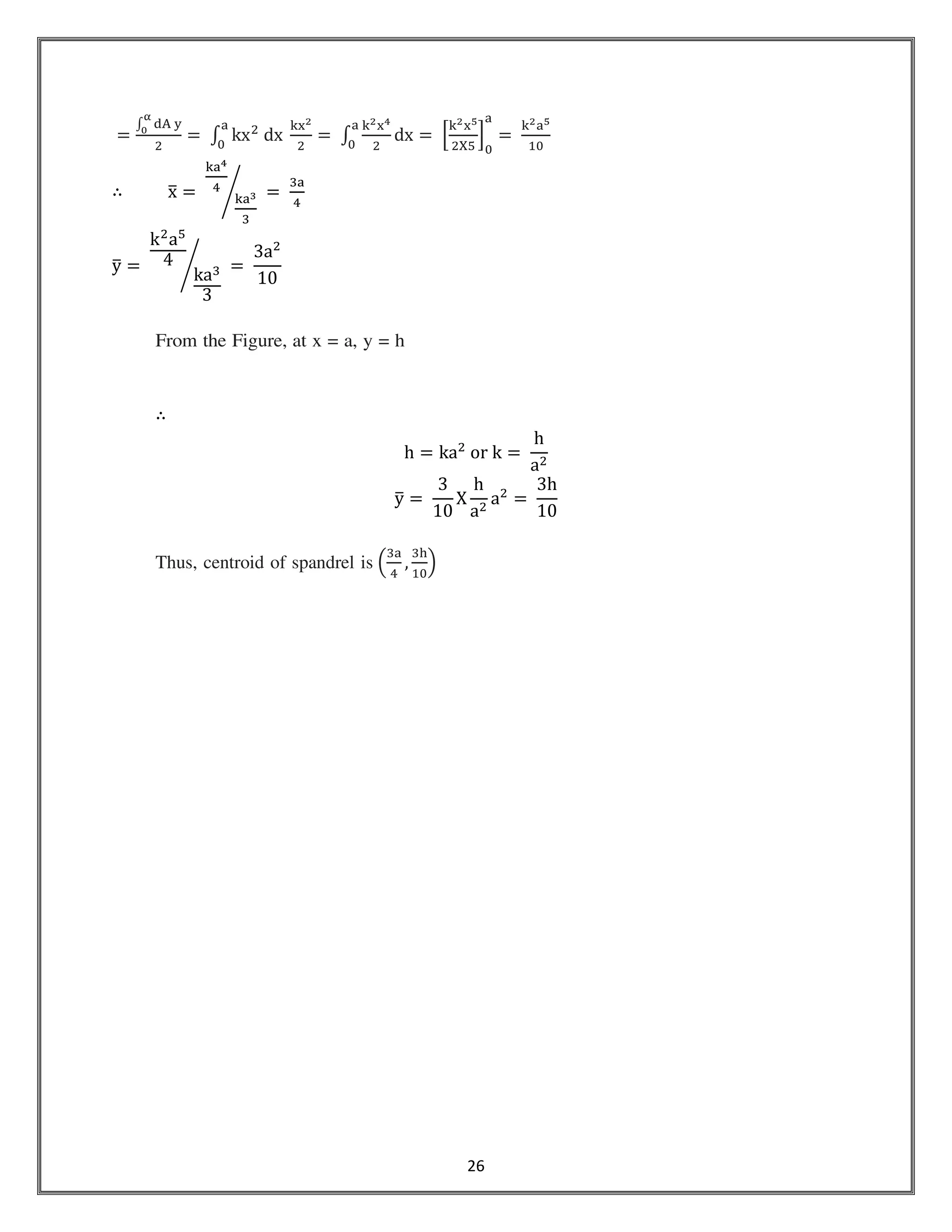 26
ൌ
‫׬‬ ୢ୅	୷
ಉ
బ
ଶ
ൌ	‫׬‬ kxଶ
	dx	
୩୶మ
ଶ
ୟ
଴
ൌ	‫׬‬
୩మ୶ర
ଶ
ୟ
଴
dx ൌ	ቂ
୩మ୶ఱ
ଶଡ଼ହ
ቃ
଴
ୟ
ൌ	
୩మୟఱ
ଵ଴
∴ xത ൌ	
୩ୟర
ସ
୩ୟయ
ଷ
൙ 	ൌ	
ଷୟ
ସ
yത ൌ	
kଶ
aହ
4
kaଷ
3
൙ 	ൌ	
3aଶ
10
From the Figure, at x = a, y = h
∴
h = kaଶ
	or	k ൌ	
h
aଶ
yത ൌ	
3
10
X
h
aଶ
aଶ
=	
3h
10
Thus, centroid of spandrel is ቀ
ଷୟ
ସ
,
ଷ୦
ଵ଴
ቁ
 