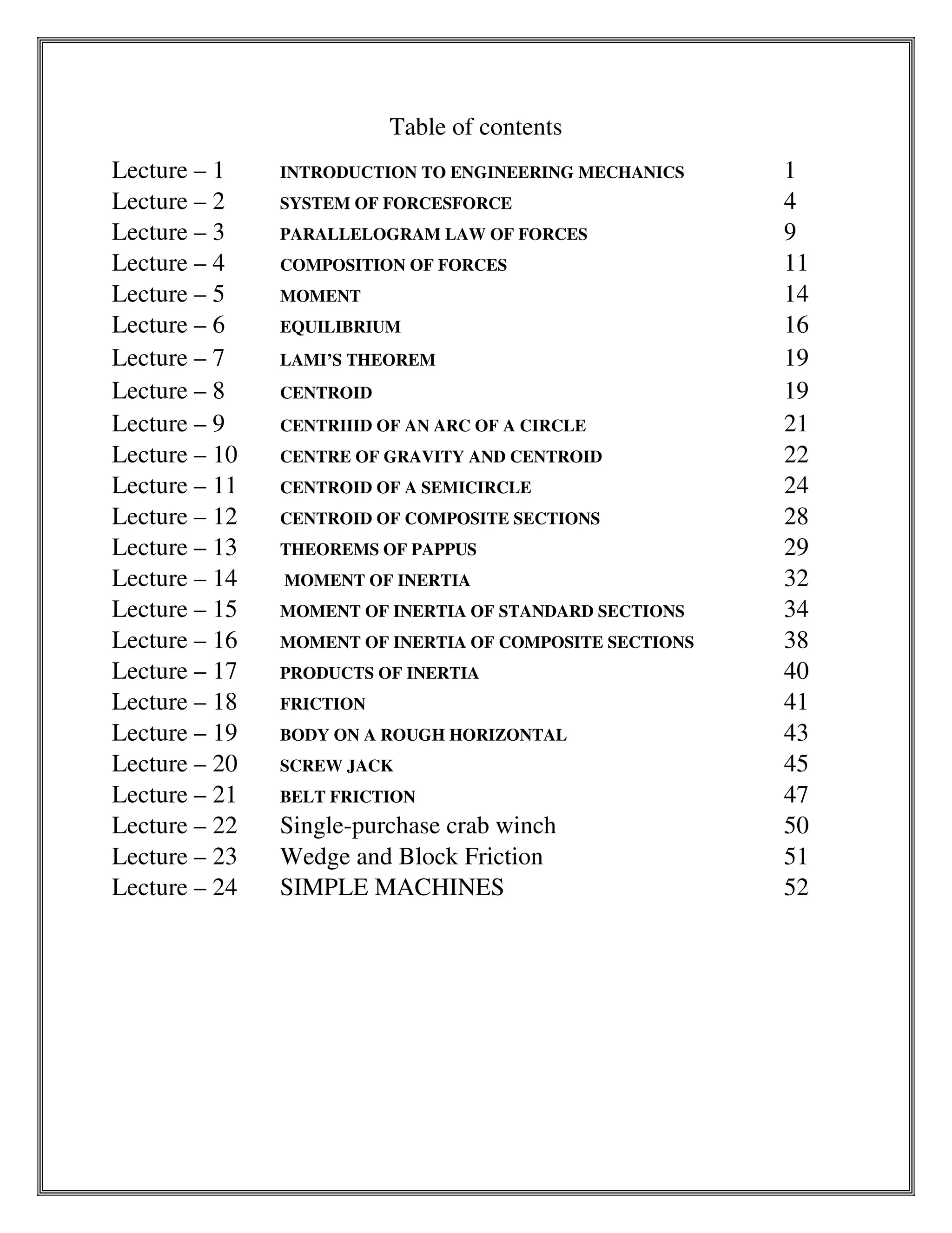 Table of contents
Lecture – 1 INTRODUCTION TO ENGINEERING MECHANICS 1
Lecture – 2 SYSTEM OF FORCESFORCE 4
Lecture – 3 PARALLELOGRAM LAW OF FORCES 9
Lecture – 4 COMPOSITION OF FORCES 11
Lecture – 5 MOMENT 14
Lecture – 6 EQUILIBRIUM 16
Lecture – 7 LAMI’S THEOREM 19
Lecture – 8 CENTROID 19
Lecture – 9 CENTRIIID OF AN ARC OF A CIRCLE 21
Lecture – 10 CENTRE OF GRAVITY AND CENTROID 22
Lecture – 11 CENTROID OF A SEMICIRCLE 24
Lecture – 12 CENTROID OF COMPOSITE SECTIONS 28
Lecture – 13 THEOREMS OF PAPPUS 29
Lecture – 14 MOMENT OF INERTIA 32
Lecture – 15 MOMENT OF INERTIA OF STANDARD SECTIONS 34
Lecture – 16 MOMENT OF INERTIA OF COMPOSITE SECTIONS 38
Lecture – 17 PRODUCTS OF INERTIA 40
Lecture – 18 FRICTION 41
Lecture – 19 BODY ON A ROUGH HORIZONTAL 43
Lecture – 20 SCREW JACK 45
Lecture – 21 BELT FRICTION 47
Lecture – 22 Single-purchase crab winch 50
Lecture – 23 Wedge and Block Friction 51
Lecture – 24 SIMPLE MACHINES 52
 