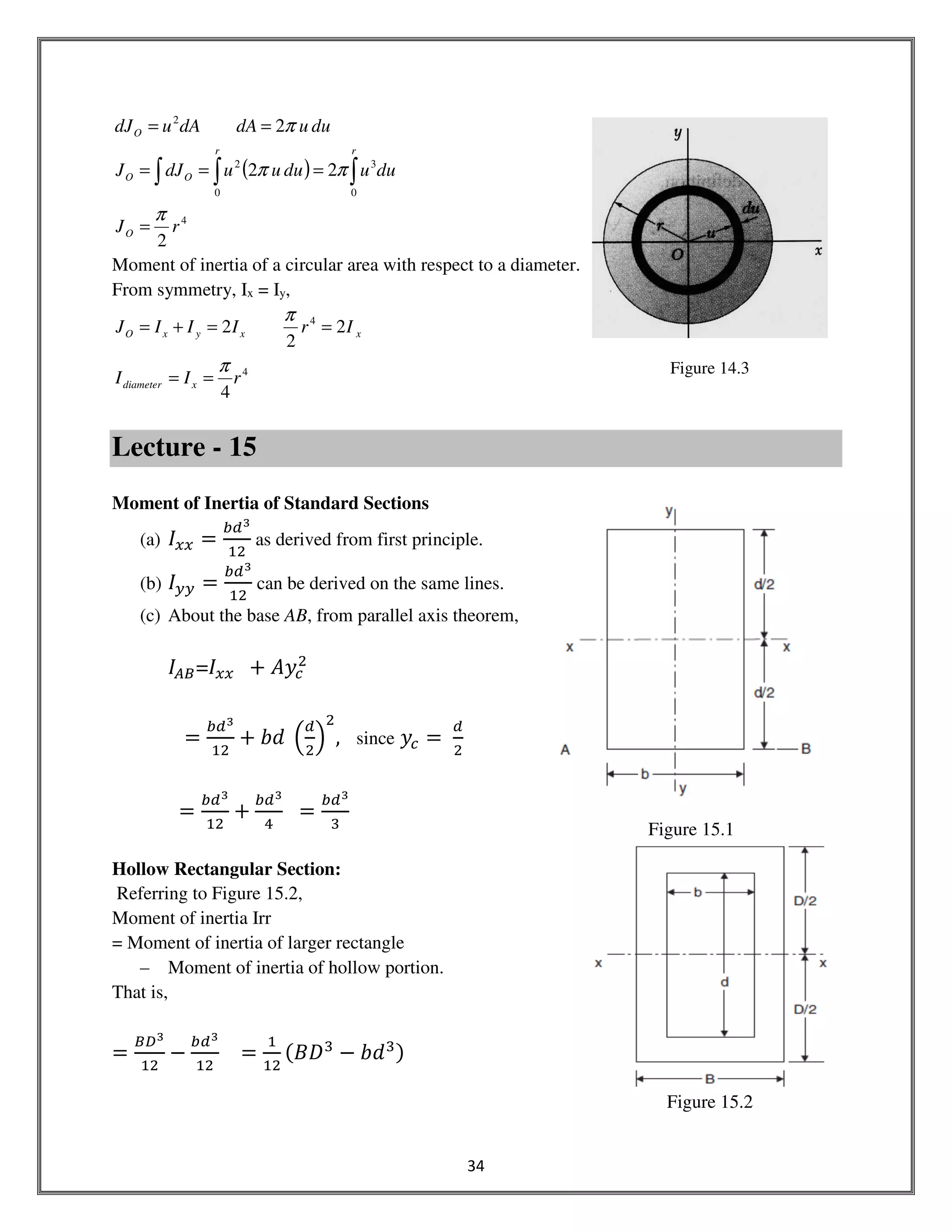 34
Figure 15.2
( ) ∫∫∫ ===
==
rr
OO
O
duuduuudJJ
duudAdAudJ
0
3
0
2
2
22
2
ππ
π
4
2
rJO
π
=
Moment of inertia of a circular area with respect to a diameter.
From symmetry, Ix = Iy,
xxyxO IrIIIJ 2
2
2 4
==+=
π
4
4
rII xdiameter
π
==
Lecture - 15
Moment of Inertia of Standard Sections
(a) ‫ܫ‬௫௫ =
௕ௗయ
ଵଶ
as derived from first principle.
(b) ‫ܫ‬௬௬ =
௕ௗయ
ଵଶ
can be derived on the same lines.
(c) About the base AB, from parallel axis theorem,
‫ܫ‬஺஻=‫ܫ‬௫௫ 		൅ ‫ݕܣ‬௖
ଶ
ൌ
௕ௗయ
ଵଶ
൅ ܾ݀	 ቀ
ௗ
ଶ
ቁ
ଶ
, since ‫ݕ‬௖ ൌ	
ௗ
ଶ
ൌ
௕ௗయ
ଵଶ
൅
௕ௗయ
ସ
ൌ
௕ௗయ
ଷ
Hollow Rectangular Section:
Referring to Figure 15.2,
Moment of inertia Irr
= Moment of inertia of larger rectangle
– Moment of inertia of hollow portion.
That is,
ൌ
஻஽య
ଵଶ
െ
௕ௗయ
ଵଶ
ൌ
ଵ
ଵଶ
ሺ‫ܦܤ‬ଷ
െ ܾ݀ଷሻ
Figure 14.3
Figure 15.1
 