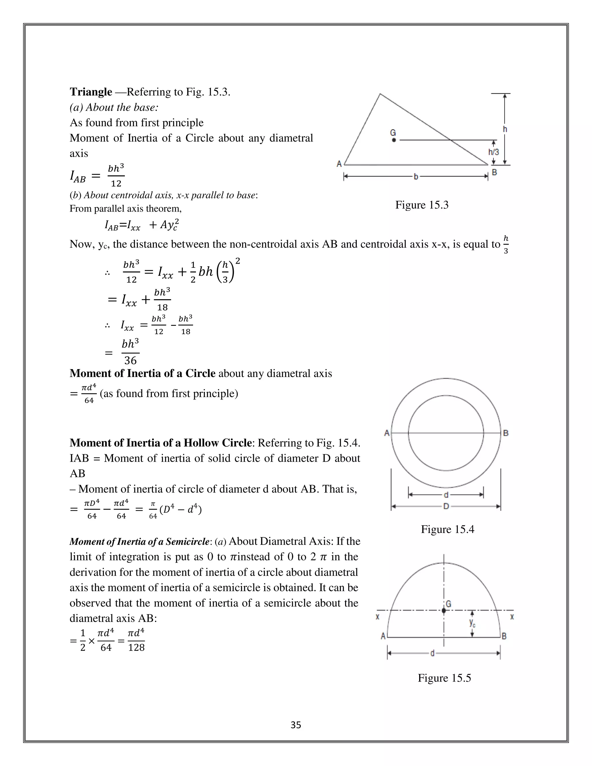 35
Triangle —Referring to Fig. 15.3.
(a) About the base:
As found from first principle
Moment of Inertia of a Circle about any diametral
axis
‫ܫ‬஺஻ ൌ	
௕௛య
ଵଶ
(b) About centroidal axis, x-x parallel to base:
From parallel axis theorem,
‫ܫ‬஺஻=‫ܫ‬௫௫ 		൅ ‫ݕܣ‬௖
ଶ
Now, yc, the distance between the non-centroidal axis AB and centroidal axis x-x, is equal to
௛
ଷ
∴
௕௛య
ଵଶ
= ‫ܫ‬௫௫ ൅
ଵ
ଶ
ܾ݄ ቀ
௛
ଷ
ቁ
ଶ
= ‫ܫ‬௫௫ ൅
௕௛య
ଵ଼
∴ ‫ܫ‬௫௫	 ൌ
௕௛య
ଵଶ
	–
௕௛య
ଵ଼
ൌ		
ܾ݄ଷ
36
Moment of Inertia of a Circle about any diametral axis
ൌ
గௗర
଺ସ
(as found from first principle)
Moment of Inertia of a Hollow Circle: Referring to Fig. 15.4.
IAB = Moment of inertia of solid circle of diameter D about
AB
– Moment of inertia of circle of diameter d about AB. That is,
ൌ	
గ஽ర
଺ସ
െ
గௗర
଺ସ
ൌ	
ߨ
64
ሺ‫ܦ‬4
െ ݀4
ሻ
Moment of Inertia of a Semicircle: (a) About Diametral Axis: If the
limit of integration is put as 0 to ߨinstead of 0 to 2 ߨ in the
derivation for the moment of inertia of a circle about diametral
axis the moment of inertia of a semicircle is obtained. It can be
observed that the moment of inertia of a semicircle about the
diametral axis AB:
ൌ
1
2
ൈ
ߨ݀ସ
64
ൌ
ߨ݀ସ
128
Figure 15.3
Figure 15.4
Figure 15.5
 