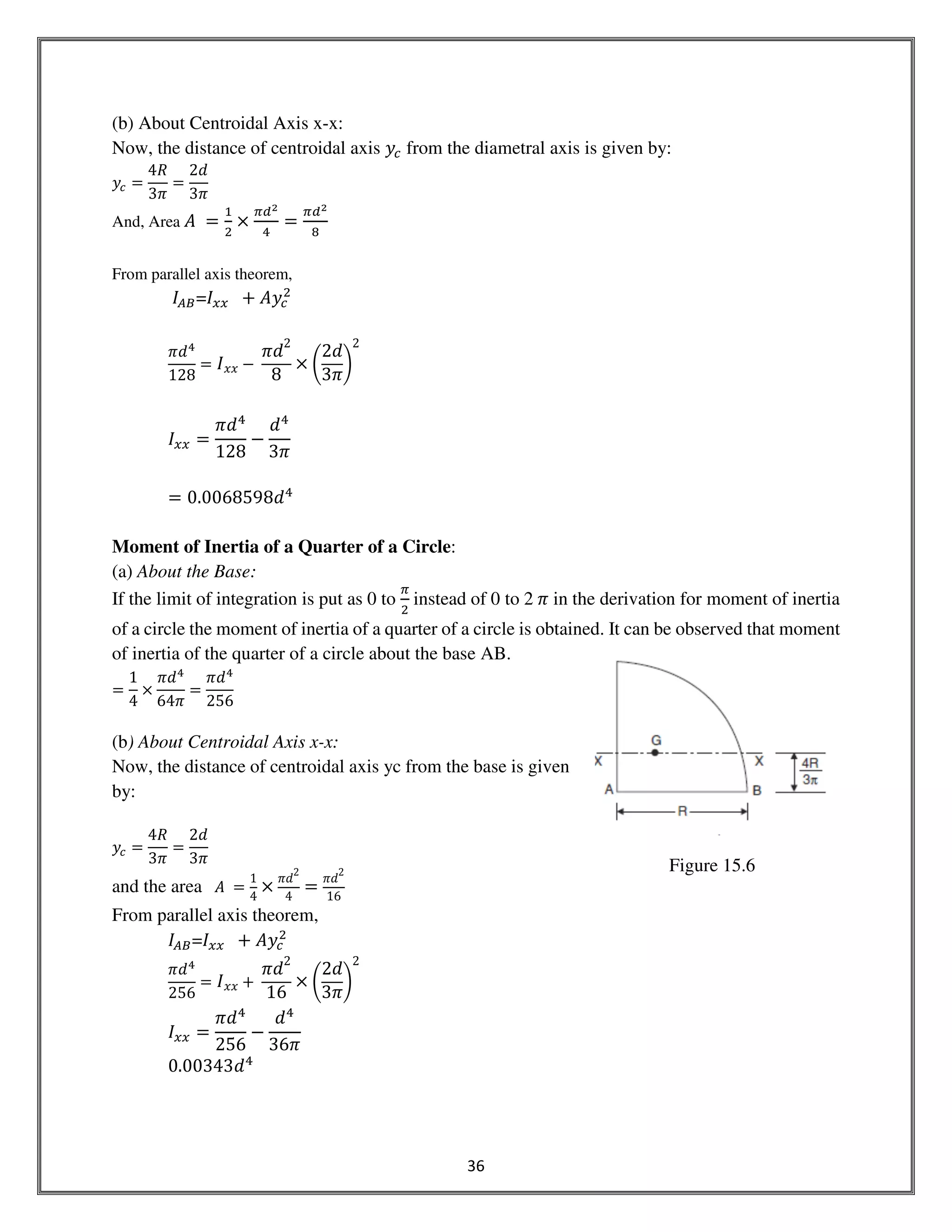 36
(b) About Centroidal Axis x-x:
Now, the distance of centroidal axis ‫ݕ‬௖ from the diametral axis is given by:
‫ݕ‬௖ ൌ
4ܴ
3ߨ
ൌ
2݀
3ߨ
And, Area ‫	ܣ‬ ൌ
ଵ
ଶ
ൈ
గௗమ
ସ
ൌ
గௗమ
଼
From parallel axis theorem,
‫ܫ‬஺஻=‫ܫ‬௫௫ 		൅ ‫ݕܣ‬௖
ଶ
ߨ݀ସ
128
ൌ ‫ܫ‬‫ݔݔ‬ െ	
ߨ݀
2
8
ൈ ቆ
2݀
3ߨ
ቇ
2
‫ܫ‬௫௫ ൌ
ߨ݀ସ
128
െ
݀ସ
3ߨ
ൌ 0.0068598݀ସ
Moment of Inertia of a Quarter of a Circle:
(a) About the Base:
If the limit of integration is put as 0 to
గ
ଶ
	instead of 0 to 2	ߨ in the derivation for moment of inertia
of a circle the moment of inertia of a quarter of a circle is obtained. It can be observed that moment
of inertia of the quarter of a circle about the base AB.
ൌ
1
4
ൈ
ߨ݀ସ
64ߨ
ൌ
ߨ݀ସ
256
(b) About Centroidal Axis x-x:
Now, the distance of centroidal axis yc from the base is given
by:
‫ݕ‬௖ ൌ
4ܴ
3ߨ
ൌ
2݀
3ߨ
and the area ‫	ܣ‬ ൌ
1
4
ൈ
ߨ݀
2
4
ൌ
ߨ݀
2
16
From parallel axis theorem,
‫ܫ‬஺஻=‫ܫ‬௫௫ 		൅ ‫ݕܣ‬௖
ଶ
ߨ݀ସ
256
ൌ ‫ܫ‬‫ݔݔ‬ ൅	
ߨ݀
2
16
ൈ ቆ
2݀
3ߨ
ቇ
2
‫ܫ‬௫௫ ൌ
ߨ݀ସ
256
െ
݀ସ
36ߨ
0.00343݀ସ
Figure 15.6
 