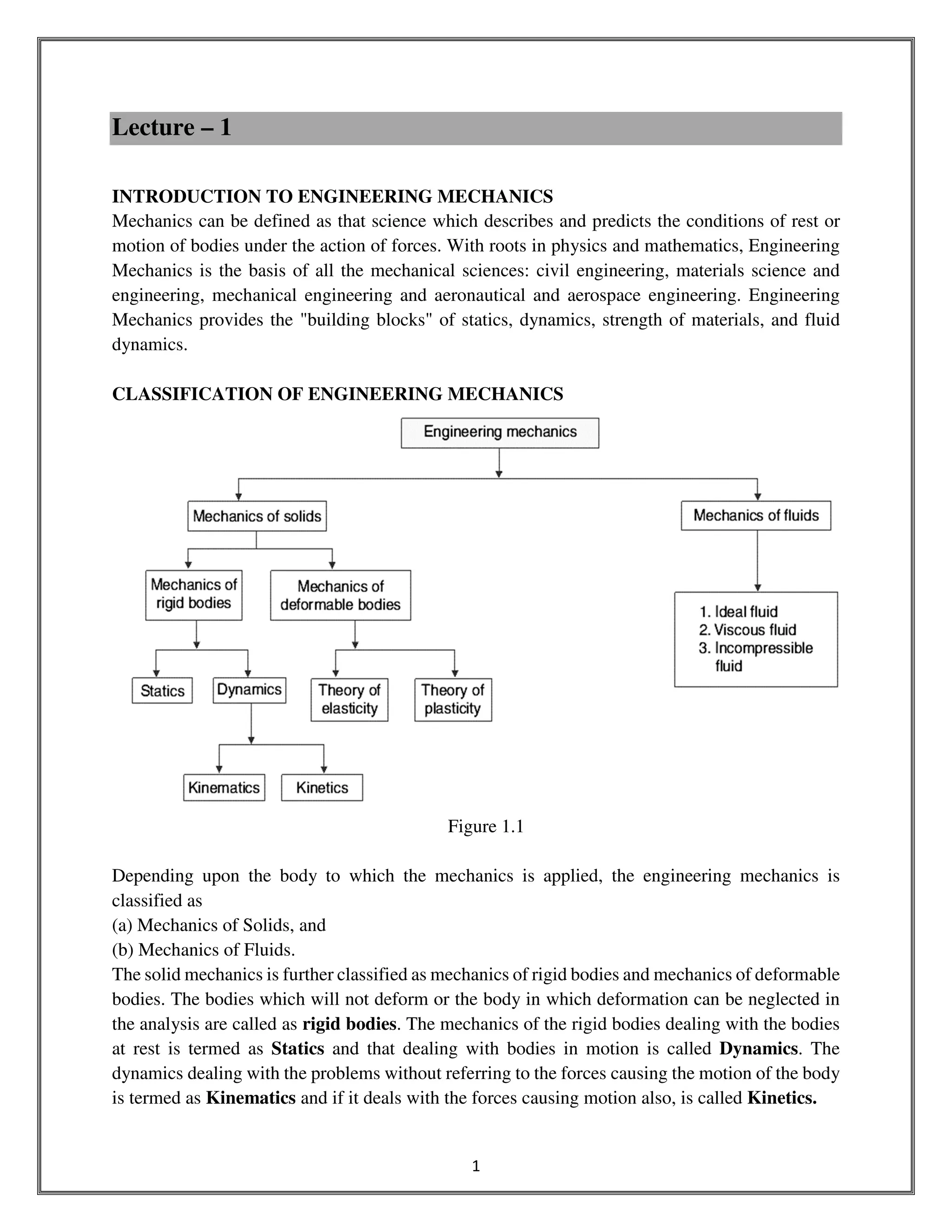 1
Lecture – 1
INTRODUCTION TO ENGINEERING MECHANICS
Mechanics can be defined as that science which describes and predicts the conditions of rest or
motion of bodies under the action of forces. With roots in physics and mathematics, Engineering
Mechanics is the basis of all the mechanical sciences: civil engineering, materials science and
engineering, mechanical engineering and aeronautical and aerospace engineering. Engineering
Mechanics provides the "building blocks" of statics, dynamics, strength of materials, and fluid
dynamics.
CLASSIFICATION OF ENGINEERING MECHANICS
Figure 1.1
Depending upon the body to which the mechanics is applied, the engineering mechanics is
classified as
(a) Mechanics of Solids, and
(b) Mechanics of Fluids.
The solid mechanics is further classified as mechanics of rigid bodies and mechanics of deformable
bodies. The bodies which will not deform or the body in which deformation can be neglected in
the analysis are called as rigid bodies. The mechanics of the rigid bodies dealing with the bodies
at rest is termed as Statics and that dealing with bodies in motion is called Dynamics. The
dynamics dealing with the problems without referring to the forces causing the motion of the body
is termed as Kinematics and if it deals with the forces causing motion also, is called Kinetics.
 