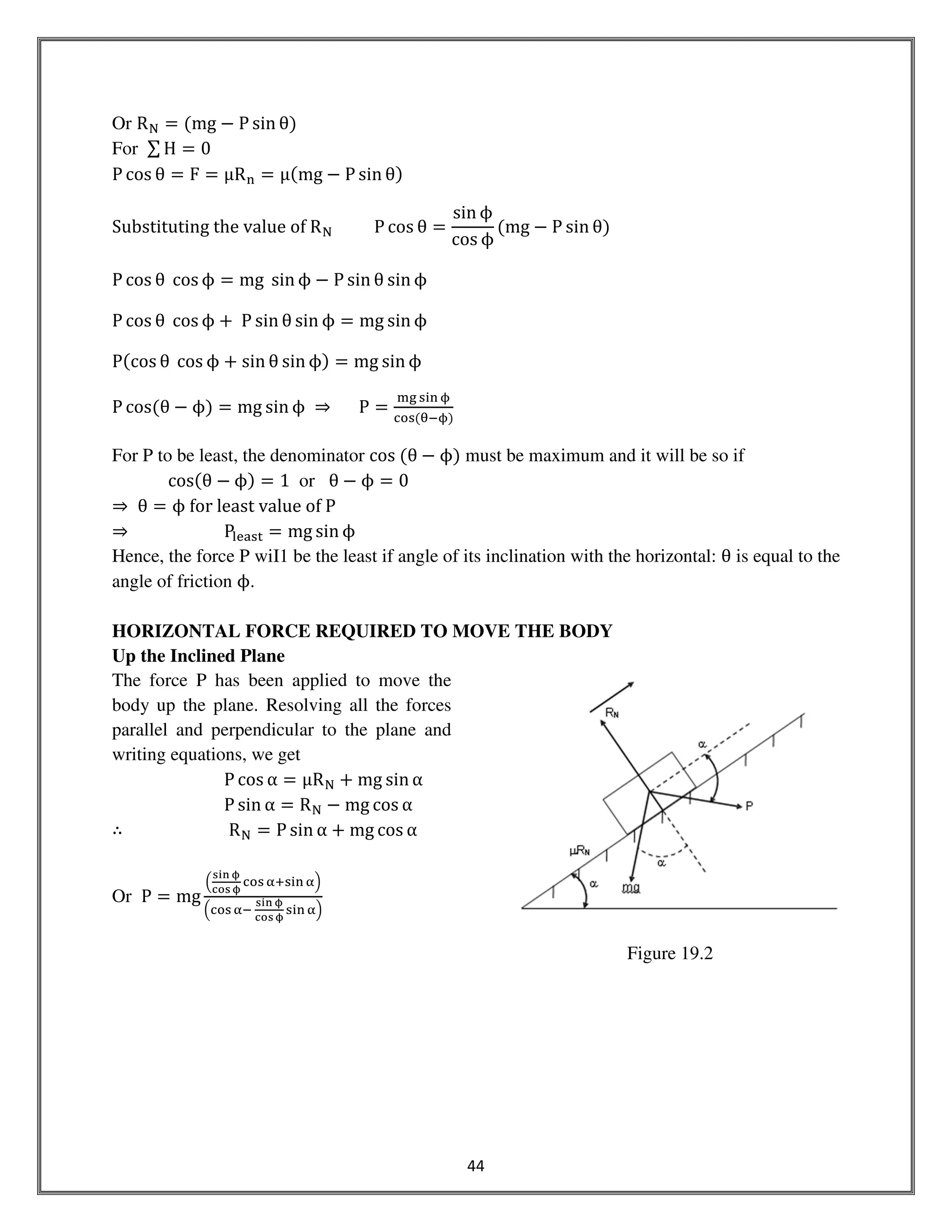 44
Or R୒ ൌ ሺmg െ P sin θሻ
For ∑ H ൌ 0
P cos θ ൌ F ൌ μR୬ ൌ μሺmg െ P sin θሻ
Substituting	the	value	of	R୒										P cos θ ൌ
sin ϕ
cos ϕ
ሺmg െ P sin θሻ
P cos θ	cos ϕ ൌ mg	 sin ϕ െ P sin θ sin ϕ
P cos θ	cos ϕ ൅ 	P sin θ sin ϕ ൌ mg sin ϕ
Pሺcos θ	cos ϕ ൅ sin θ sin ϕሻ ൌ mg sin ϕ
P cosሺθ െ ϕሻ ൌ mg sin ϕ ⇒ P ൌ
୫୥ ୱ୧୬ ம
ୡ୭ୱሺ஘ିமሻ
For P to be least, the denominator cos	ሺθ െ ϕሻ must be maximum and it will be so if
cosሺθ െ ϕሻ ൌ 1 or θ െ ϕ ൌ 0
⇒ θ ൌ ϕ	for	least	value	of	P
⇒ P୪ୣୟୱ୲ ൌ mg sin ϕ
Hence, the force P wiI1 be the least if angle of its inclination with the horizontal: θ is equal to the
angle of friction ϕ.
HORIZONTAL FORCE REQUIRED TO MOVE THE BODY
Up the Inclined Plane
The force P has been applied to move the
body up the plane. Resolving all the forces
parallel and perpendicular to the plane and
writing equations, we get
P cos α ൌ μR୒ ൅ mg sin α
P sin α ൌ R୒ െ mg cos α	
∴ R୒ = P sin α ൅ mg cos α
Or P ൌ mg
ቀ
౩౟౤ ದ
ౙ౥౩ ದ
ୡ୭ୱ ஑ାୱ୧୬ ஑ቁ
ቀୡ୭ୱ ஑ି	
౩౟౤ ದ
ౙ౥౩ ದ
ୱ୧୬ ஑ቁ
Figure 19.2
 