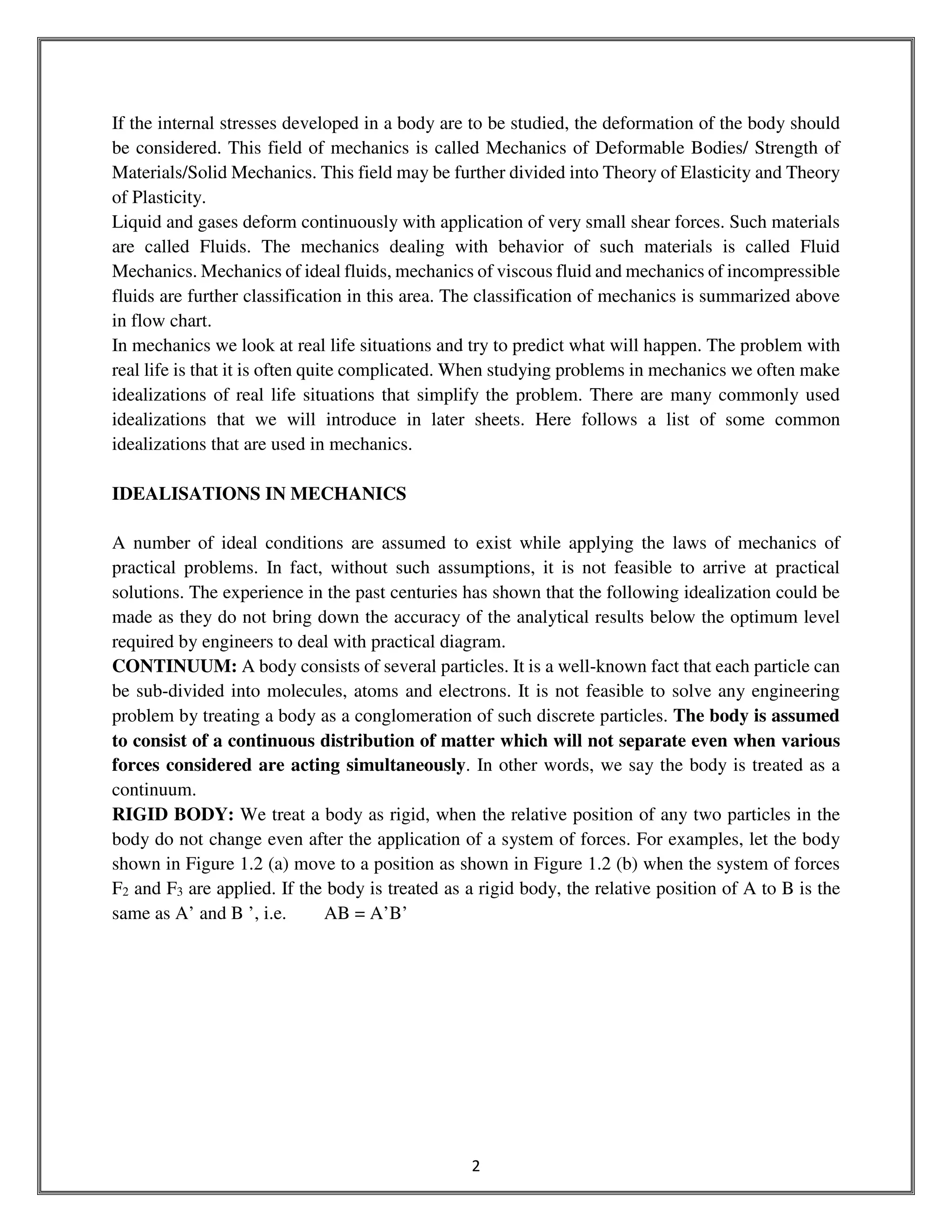 2
If the internal stresses developed in a body are to be studied, the deformation of the body should
be considered. This field of mechanics is called Mechanics of Deformable Bodies/ Strength of
Materials/Solid Mechanics. This field may be further divided into Theory of Elasticity and Theory
of Plasticity.
Liquid and gases deform continuously with application of very small shear forces. Such materials
are called Fluids. The mechanics dealing with behavior of such materials is called Fluid
Mechanics. Mechanics of ideal fluids, mechanics of viscous fluid and mechanics of incompressible
fluids are further classification in this area. The classification of mechanics is summarized above
in flow chart.
In mechanics we look at real life situations and try to predict what will happen. The problem with
real life is that it is often quite complicated. When studying problems in mechanics we often make
idealizations of real life situations that simplify the problem. There are many commonly used
idealizations that we will introduce in later sheets. Here follows a list of some common
idealizations that are used in mechanics.
IDEALISATIONS IN MECHANICS
A number of ideal conditions are assumed to exist while applying the laws of mechanics of
practical problems. In fact, without such assumptions, it is not feasible to arrive at practical
solutions. The experience in the past centuries has shown that the following idealization could be
made as they do not bring down the accuracy of the analytical results below the optimum level
required by engineers to deal with practical diagram.
CONTINUUM: A body consists of several particles. It is a well-known fact that each particle can
be sub-divided into molecules, atoms and electrons. It is not feasible to solve any engineering
problem by treating a body as a conglomeration of such discrete particles. The body is assumed
to consist of a continuous distribution of matter which will not separate even when various
forces considered are acting simultaneously. In other words, we say the body is treated as a
continuum.
RIGID BODY: We treat a body as rigid, when the relative position of any two particles in the
body do not change even after the application of a system of forces. For examples, let the body
shown in Figure 1.2 (a) move to a position as shown in Figure 1.2 (b) when the system of forces
F2 and F3 are applied. If the body is treated as a rigid body, the relative position of A to B is the
same as A’ and B ’, i.e. AB = A’B’
 