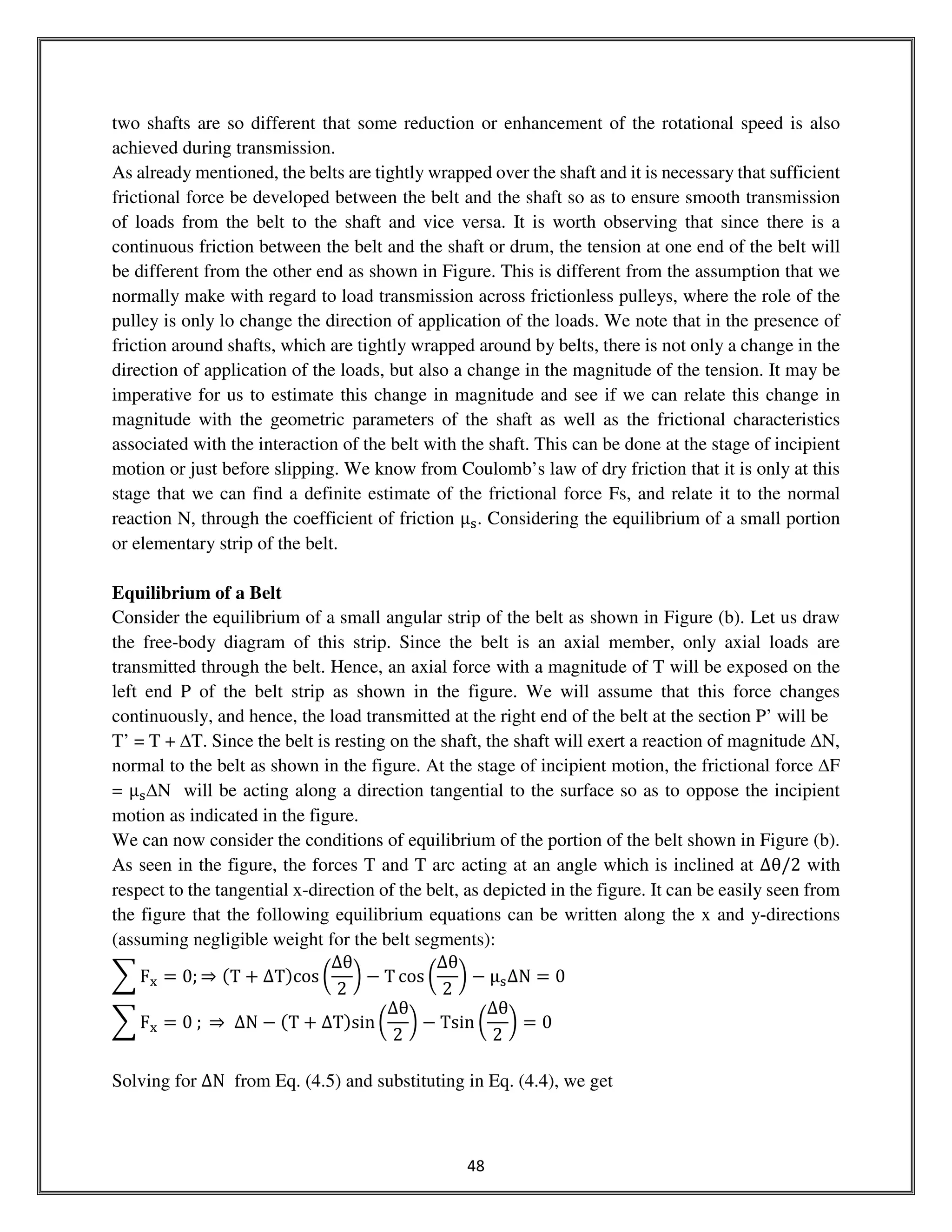 48
two shafts are so different that some reduction or enhancement of the rotational speed is also
achieved during transmission.
As already mentioned, the belts are tightly wrapped over the shaft and it is necessary that sufficient
frictional force be developed between the belt and the shaft so as to ensure smooth transmission
of loads from the belt to the shaft and vice versa. It is worth observing that since there is a
continuous friction between the belt and the shaft or drum, the tension at one end of the belt will
be different from the other end as shown in Figure. This is different from the assumption that we
normally make with regard to load transmission across frictionless pulleys, where the role of the
pulley is only lo change the direction of application of the loads. We note that in the presence of
friction around shafts, which are tightly wrapped around by belts, there is not only a change in the
direction of application of the loads, but also a change in the magnitude of the tension. It may be
imperative for us to estimate this change in magnitude and see if we can relate this change in
magnitude with the geometric parameters of the shaft as well as the frictional characteristics
associated with the interaction of the belt with the shaft. This can be done at the stage of incipient
motion or just before slipping. We know from Coulomb’s law of dry friction that it is only at this
stage that we can find a definite estimate of the frictional force Fs, and relate it to the normal
reaction N, through the coefficient of friction μୱ. Considering the equilibrium of a small portion
or elementary strip of the belt.
Equilibrium of a Belt
Consider the equilibrium of a small angular strip of the belt as shown in Figure (b). Let us draw
the free-body diagram of this strip. Since the belt is an axial member, only axial loads are
transmitted through the belt. Hence, an axial force with a magnitude of T will be exposed on the
left end P of the belt strip as shown in the figure. We will assume that this force changes
continuously, and hence, the load transmitted at the right end of the belt at the section P’ will be
T’ = T + ∆T. Since the belt is resting on the shaft, the shaft will exert a reaction of magnitude ∆N,
normal to the belt as shown in the figure. At the stage of incipient motion, the frictional force ∆F
= μୱ∆N will be acting along a direction tangential to the surface so as to oppose the incipient
motion as indicated in the figure.
We can now consider the conditions of equilibrium of the portion of the belt shown in Figure (b).
As seen in the figure, the forces T and T arc acting at an angle which is inclined at ∆θ/2 with
respect to the tangential x-direction of the belt, as depicted in the figure. It can be easily seen from
the figure that the following equilibrium equations can be written along the x and y-directions
(assuming negligible weight for the belt segments):
෍ F୶ = 0; ⇒ ሺT + ΔTሻcos ൬
∆θ
2
൰ − T cos ൬
∆θ
2
൰ − μୱ∆N = 0
෍ F୶ = 0 ; ⇒ ΔN − ሺT ൅ ΔTሻsin ൬
∆θ
2
൰ − Tsin ൬
∆θ
2
൰ = 0
Solving for ΔN from Eq. (4.5) and substituting in Eq. (4.4), we get
 