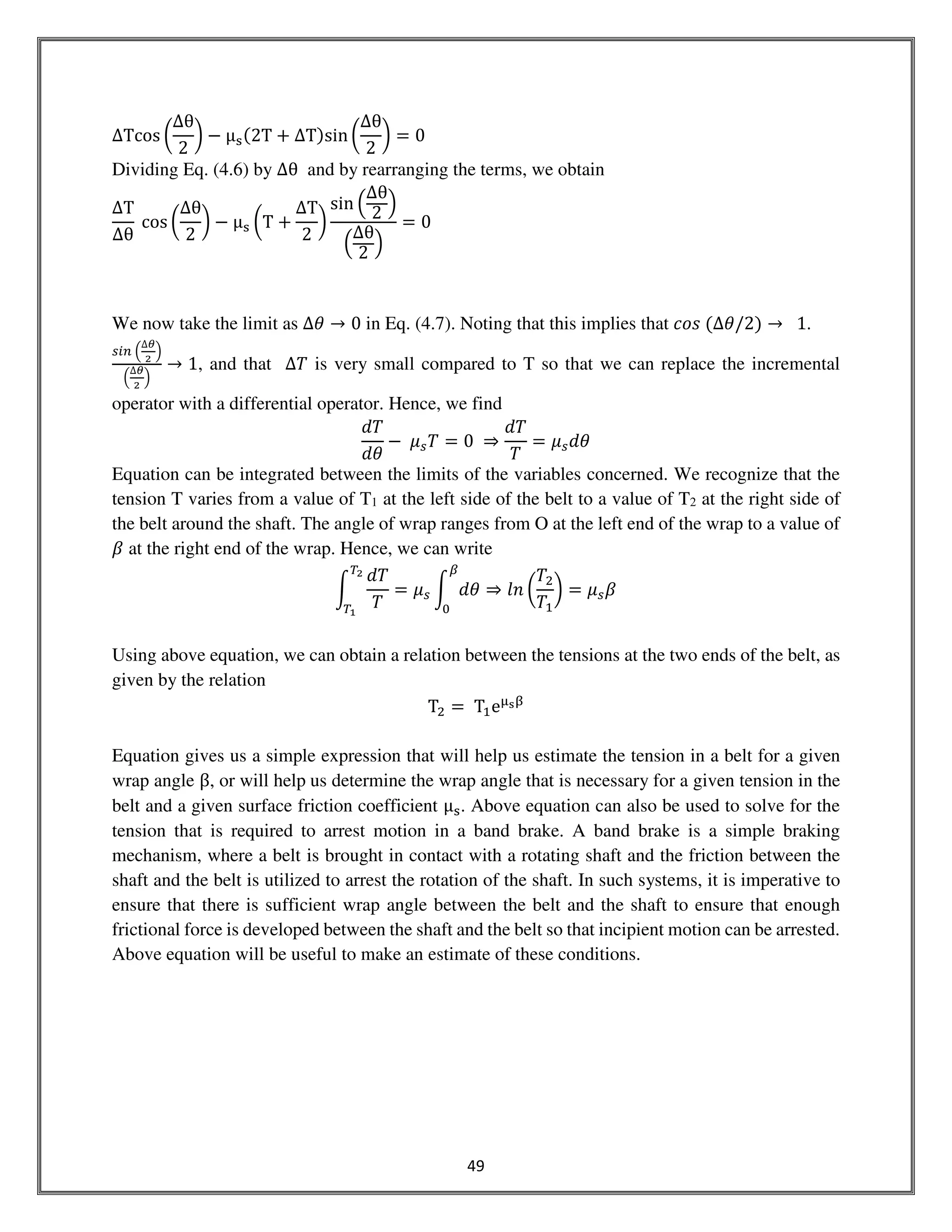 49
ΔTcos ൬
∆θ
2
൰ − μୱሺ2T + ΔTሻsin ൬
∆θ
2
൰ = 0
Dividing Eq. (4.6) by ∆θ and by rearranging the terms, we obtain
∆T
∆θ
cos ൬
∆θ
2
൰ − μୱ ൬T +
ΔT
2
൰
sin ቀ
∆θ
2 ቁ
ቀ
∆θ
2 ቁ
= 0
We now take the limit as ∆ߠ → 0 in Eq. (4.7). Noting that this implies that ܿ‫ݏ݋‬ ሺ∆ߠ/2ሻ → 1.
௦௜௡ ቀ
∆ഇ
మ
ቁ
ቀ
∆ഇ
మ
ቁ
→ 1, and that ∆ܶ is very small compared to T so that we can replace the incremental
operator with a differential operator. Hence, we find
݀ܶ
݀ߠ
− ߤ௦ܶ = 0 ⇒
݀ܶ
ܶ
= ߤ௦݀ߠ
Equation can be integrated between the limits of the variables concerned. We recognize that the
tension T varies from a value of T1 at the left side of the belt to a value of T2 at the right side of
the belt around the shaft. The angle of wrap ranges from O at the left end of the wrap to a value of
ߚ at the right end of the wrap. Hence, we can write
න
݀ܶ
ܶ
்మ
்భ
= ߤ௦ න ݀ߠ
ఉ
଴
⇒ ݈݊ ൬
ܶଶ
ܶଵ
൰ = ߤ௦ߚ
Using above equation, we can obtain a relation between the tensions at the two ends of the belt, as
given by the relation
Tଶ = Tଵeஜ౩ஒ
Equation gives us a simple expression that will help us estimate the tension in a belt for a given
wrap angle β, or will help us determine the wrap angle that is necessary for a given tension in the
belt and a given surface friction coefficient μୱ. Above equation can also be used to solve for the
tension that is required to arrest motion in a band brake. A band brake is a simple braking
mechanism, where a belt is brought in contact with a rotating shaft and the friction between the
shaft and the belt is utilized to arrest the rotation of the shaft. In such systems, it is imperative to
ensure that there is sufficient wrap angle between the belt and the shaft to ensure that enough
frictional force is developed between the shaft and the belt so that incipient motion can be arrested.
Above equation will be useful to make an estimate of these conditions.
 