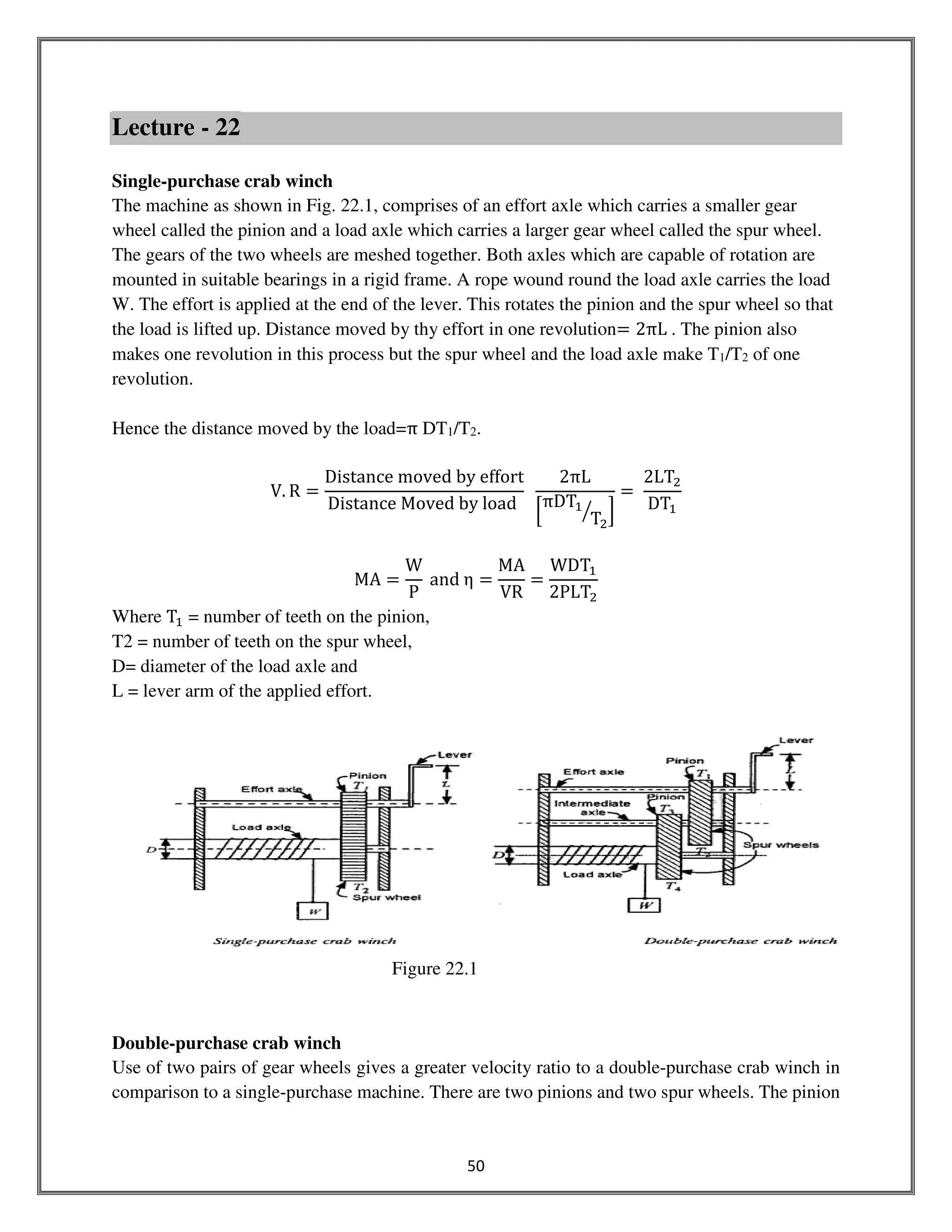 50
Lecture - 22
Single-purchase crab winch
The machine as shown in Fig. 22.1, comprises of an effort axle which carries a smaller gear
wheel called the pinion and a load axle which carries a larger gear wheel called the spur wheel.
The gears of the two wheels are meshed together. Both axles which are capable of rotation are
mounted in suitable bearings in a rigid frame. A rope wound round the load axle carries the load
W. The effort is applied at the end of the lever. This rotates the pinion and the spur wheel so that
the load is lifted up. Distance moved by thy effort in one revolution= 2πL . The pinion also
makes one revolution in this process but the spur wheel and the load axle make T1/T2 of one
revolution.
Hence the distance moved by the load=π DT1/T2.
V. R =
Distance moved by effort
Distance Moved by load
2πL
ቂ
πDTଵ
Tଶ
ൗ ቃ
=
2LTଶ
DTଵ
MA =
W
P
and η =
MA
VR
=
WDTଵ
2PLTଶ
Where Tଵ = number of teeth on the pinion,
T2 = number of teeth on the spur wheel,
D= diameter of the load axle and
L = lever arm of the applied effort.
Figure 22.1
Double-purchase crab winch
Use of two pairs of gear wheels gives a greater velocity ratio to a double-purchase crab winch in
comparison to a single-purchase machine. There are two pinions and two spur wheels. The pinion
 