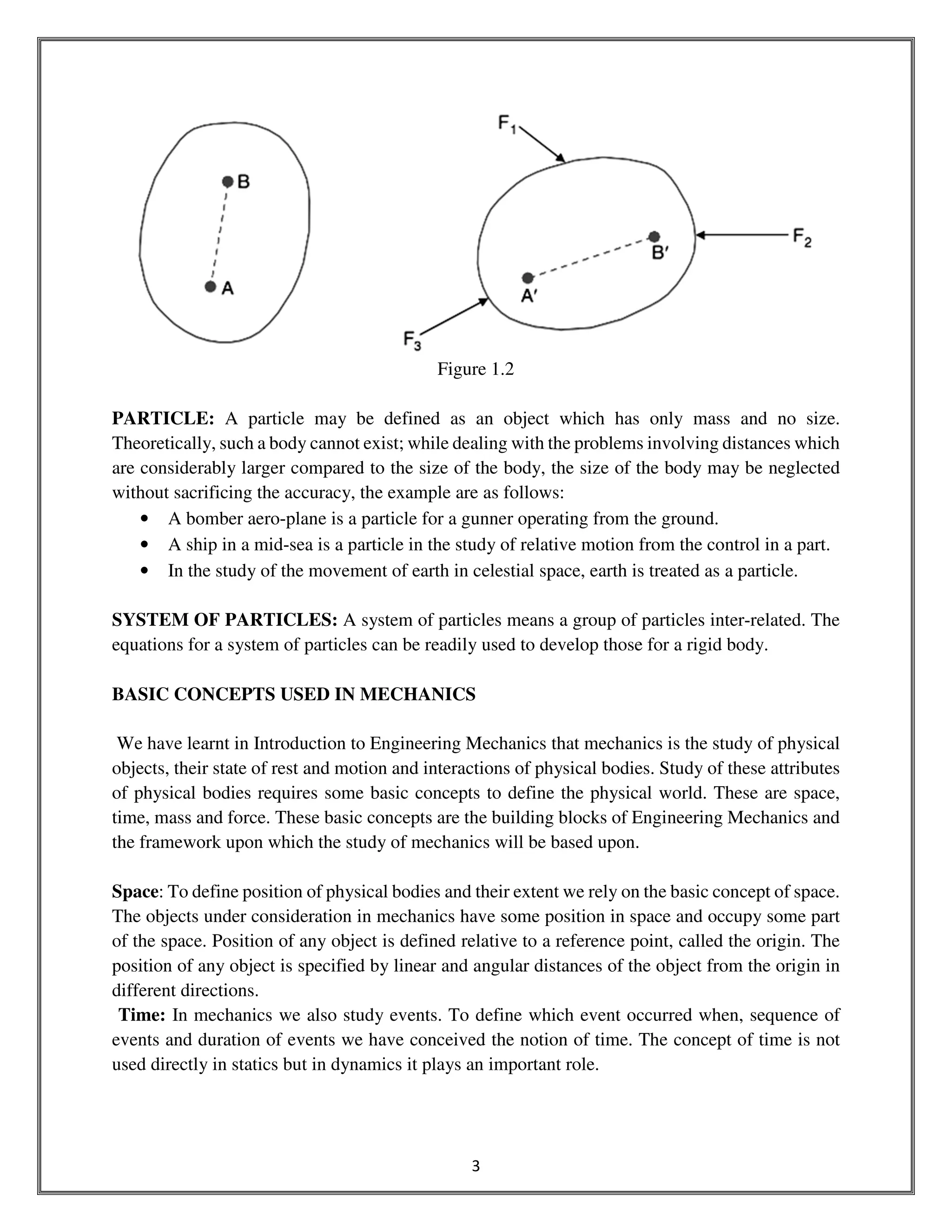 3
Figure 1.2
PARTICLE: A particle may be defined as an object which has only mass and no size.
Theoretically, such a body cannot exist; while dealing with the problems involving distances which
are considerably larger compared to the size of the body, the size of the body may be neglected
without sacrificing the accuracy, the example are as follows:
• A bomber aero-plane is a particle for a gunner operating from the ground.
• A ship in a mid-sea is a particle in the study of relative motion from the control in a part.
• In the study of the movement of earth in celestial space, earth is treated as a particle.
SYSTEM OF PARTICLES: A system of particles means a group of particles inter-related. The
equations for a system of particles can be readily used to develop those for a rigid body.
BASIC CONCEPTS USED IN MECHANICS
We have learnt in Introduction to Engineering Mechanics that mechanics is the study of physical
objects, their state of rest and motion and interactions of physical bodies. Study of these attributes
of physical bodies requires some basic concepts to define the physical world. These are space,
time, mass and force. These basic concepts are the building blocks of Engineering Mechanics and
the framework upon which the study of mechanics will be based upon.
Space: To define position of physical bodies and their extent we rely on the basic concept of space.
The objects under consideration in mechanics have some position in space and occupy some part
of the space. Position of any object is defined relative to a reference point, called the origin. The
position of any object is specified by linear and angular distances of the object from the origin in
different directions.
Time: In mechanics we also study events. To define which event occurred when, sequence of
events and duration of events we have conceived the notion of time. The concept of time is not
used directly in statics but in dynamics it plays an important role.
 