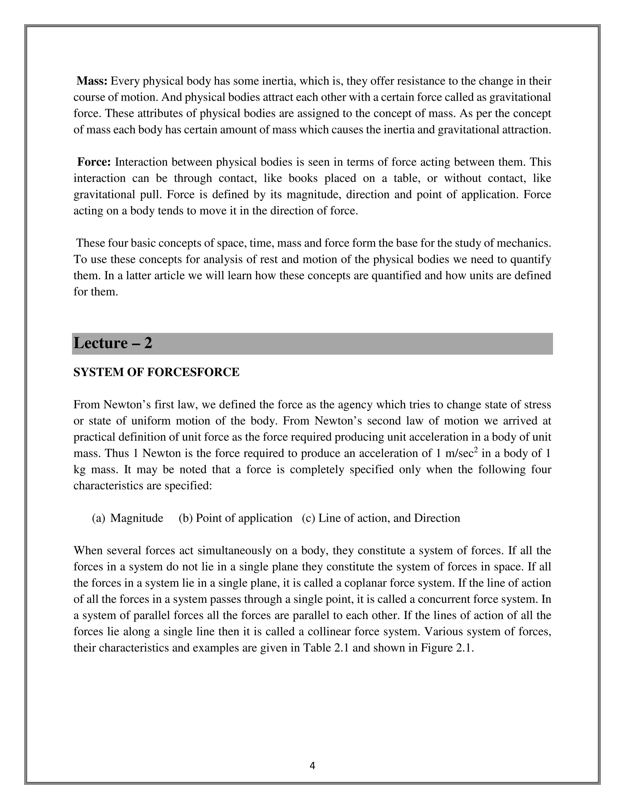 4
Mass: Every physical body has some inertia, which is, they offer resistance to the change in their
course of motion. And physical bodies attract each other with a certain force called as gravitational
force. These attributes of physical bodies are assigned to the concept of mass. As per the concept
of mass each body has certain amount of mass which causes the inertia and gravitational attraction.
Force: Interaction between physical bodies is seen in terms of force acting between them. This
interaction can be through contact, like books placed on a table, or without contact, like
gravitational pull. Force is defined by its magnitude, direction and point of application. Force
acting on a body tends to move it in the direction of force.
These four basic concepts of space, time, mass and force form the base for the study of mechanics.
To use these concepts for analysis of rest and motion of the physical bodies we need to quantify
them. In a latter article we will learn how these concepts are quantified and how units are defined
for them.
Lecture – 2
SYSTEM OF FORCESFORCE
From Newton’s first law, we defined the force as the agency which tries to change state of stress
or state of uniform motion of the body. From Newton’s second law of motion we arrived at
practical definition of unit force as the force required producing unit acceleration in a body of unit
mass. Thus 1 Newton is the force required to produce an acceleration of 1 m/sec2
in a body of 1
kg mass. It may be noted that a force is completely specified only when the following four
characteristics are specified:
(a) Magnitude (b) Point of application (c) Line of action, and Direction
When several forces act simultaneously on a body, they constitute a system of forces. If all the
forces in a system do not lie in a single plane they constitute the system of forces in space. If all
the forces in a system lie in a single plane, it is called a coplanar force system. If the line of action
of all the forces in a system passes through a single point, it is called a concurrent force system. In
a system of parallel forces all the forces are parallel to each other. If the lines of action of all the
forces lie along a single line then it is called a collinear force system. Various system of forces,
their characteristics and examples are given in Table 2.1 and shown in Figure 2.1.
 