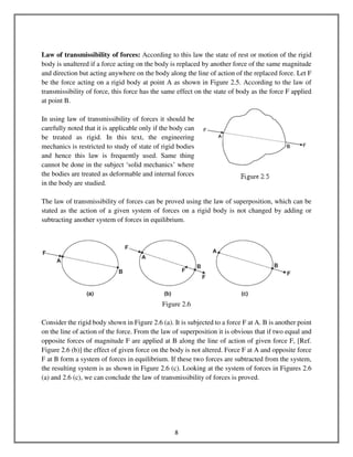 8
Law of transmissibility of forces: According to this law the state of rest or motion of the rigid
body is unaltered if a force acting on the body is replaced by another force of the same magnitude
and direction but acting anywhere on the body along the line of action of the replaced force. Let F
be the force acting on a rigid body at point A as shown in Figure 2.5. According to the law of
transmissibility of force, this force has the same effect on the state of body as the force F applied
at point B.
In using law of transmissibility of forces it should be
carefully noted that it is applicable only if the body can
be treated as rigid. In this text, the engineering
mechanics is restricted to study of state of rigid bodies
and hence this law is frequently used. Same thing
cannot be done in the subject ‘solid mechanics’ where
the bodies are treated as deformable and internal forces
in the body are studied.
The law of transmissibility of forces can be proved using the law of superposition, which can be
stated as the action of a given system of forces on a rigid body is not changed by adding or
subtracting another system of forces in equilibrium.
Figure 2.6
Consider the rigid body shown in Figure 2.6 (a). It is subjected to a force F at A. B is another point
on the line of action of the force. From the law of superposition it is obvious that if two equal and
opposite forces of magnitude F are applied at B along the line of action of given force F, [Ref.
Figure 2.6 (b)] the effect of given force on the body is not altered. Force F at A and opposite force
F at B form a system of forces in equilibrium. If these two forces are subtracted from the system,
the resulting system is as shown in Figure 2.6 (c). Looking at the system of forces in Figures 2.6
(a) and 2.6 (c), we can conclude the law of transmissibility of forces is proved.
 
