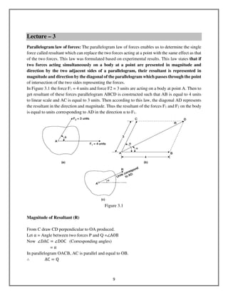 9
Lecture – 3
Parallelogram law of forces: The parallelogram law of forces enables us to determine the single
force called resultant which can replace the two forces acting at a point with the same effect as that
of the two forces. This law was formulated based on experimental results. This law states that if
two forces acting simultaneously on a body at a point are presented in magnitude and
direction by the two adjacent sides of a parallelogram, their resultant is represented in
magnitude and direction by the diagonal of the parallelogram which passes through the point
of intersection of the two sides representing the forces.
In Figure 3.1 the force F1 = 4 units and force F2 = 3 units are acting on a body at point A. Then to
get resultant of these forces parallelogram ABCD is constructed such that AB is equal to 4 units
to linear scale and AC is equal to 3 units. Then according to this law, the diagonal AD represents
the resultant in the direction and magnitude. Thus the resultant of the forces F1 and F2 on the body
is equal to units corresponding to AD in the direction α to F1.
Figure 3.1
Magnitude of Resultant (R)
From C draw CD perpendicular to OA produced.
Let α = Angle between two forces P and Q =∠AOB
Now ∠DAC ൌ ∠DOC (Corresponding angles)
= α
In parallelogram OACB, AC is parallel and equal to OB.
∴ AC ൌ Q
 