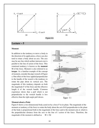 14
Figure 4.6
Lecture – 5
Moment
In addition to the tendency to move a body in
the direction of its application, a force can also
tend to rotate a body about an axis. The axis
may be any line which neither intersects nor is
parallel to the line of action of the force. This
rotational tendency is known as the moment
M of the force. Moment is also referred to as
torque. As a familiar example of the concept
of moment, consider the pipe wrench of Figure
a. One effect of the force applied perpendicular
to the handle of the wench is the tendency to
rotate the pipe about its vertical axis. The
magnitude of this tendency depends on both
the magnitude F of the force and the effective
length d of the wrench handle. Common
experience shows that a pull which is not
perpendicular to the wrench handle is less
effective than the right-angle pull shown.
Moment about a Point
Figure b shows a two-dimensional body acted on by a force F in its plane. The magnitude of the
moment or tendency of the force to rotate the body about the axis O-O perpendicular to the plane
of the body is proportional both to the magnitude of the force and to the moment arm d, which is
the perpendicular distance from the axis to the line of l action of the force. Therefore, the
magnitude of the moment is defined as M ൌ Fd
 