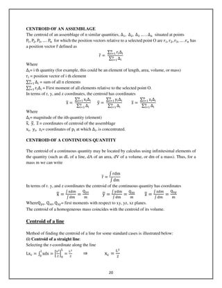 20
CENTROID OF AN ASSEMBLAGE
The centroid of an assemblage of n similar quantities, ∆ଵ, ∆ଶ, 	∆ଷ … . . ∆୬ situated at points
Pଵ, Pଶ, Pଷ, … . P୬ for which the position vectors relative to a selected point О are rଵ, rଶ, rଷ, … . r୬ has
a position vector r̅ defined as
r =
∑ r୧∆୧
୬
୧ୀଵ
∑ ∆୧
୬
୧ୀଵ
Where
∆୧= i th quantity (for example, this could be an element of length, area, volume, or mass)
r୧ = position vector of i th element
∑ ∆୧
୬
୧ୀଵ = sum of all n elements
∑ r୧∆୧
୬
୧ୀଵ = First moment of all elements relative to the selected point O.
In terms of r, y, and z coordinates, the centroid has coordinates
x =
∑ x୧∆୧
୬
୧ୀଵ
∑ ∆୧
୬
୧ୀଵ
y =
∑ y୧∆୧
୬
୧ୀଵ
∑ ∆୧
୬
୧ୀଵ
z =
∑ z୧∆୧
୬
୧ୀଵ
∑ ∆୧
୬
୧ୀଵ
Where
∆୧= magnitude of the ith quantity (element)
x, y, z = coordinates of centroid of the assemblage
x୧, y୧, z୧= coordinates of p୧ at which ∆୧, is concentrated.
CENTROID OF A CONTINUOUS QUANTITY
The centroid of a continuous quantity may be located by calculus using infinitesimal elements of
the quantity (such as dL of a line, dA of an area, dV of a volume, or dm of a mass). Thus, for a
mass m we can write
r =
‫׬‬ rdm
‫׬‬ dm
In terms of r. y, and z coordinates the centroid of the continuous quantity has coordinates
x =
‫׬‬ ୶ୢ୫
‫׬‬ ୢ୫
=
୕౯౰
୫
y =
‫׬‬ ୷ୢ୫
‫׬‬ ୢ୫
=
୕౮౰
୫
z =
‫׬‬ ୸ୢ୫
‫׬‬ ୢ୫
=
୕౮౯
୫
WhereQ୷୸, Q୶୸, Q୶୷= first moments with respect to xy, yz, xz planes.
The centroid of a homogeneous mass coincides with the centroid of its volume.
Centroid of a line
Method of finding the centroid of a line for some standard cases is illustrated below:
(i) Centroid of a straight line:
Selecting the r-coordinate along the line
Lxୡ = ‫׬‬ xdx
୪
଴
= ቂ
୶మ
ଶ
ቃ
଴
୐
=
୐మ
ଶ
⇒ xୡ =
୐మ
ଶ
 