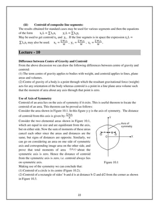 22
(iii) Centroid of composite line segments:
The results obtained for standard cases may be used for various segments and then the equations
of the form xୡL ൌ ∑ L୧x୧										yୡL ൌ ∑ L୧y୧
May be used to get centroid xୡ and yୡ . If the line segmets is in space the expression zୡL ൌ
	∑ L୧z୧ may also be used. xୡ ൌ
∑ ୛౟୶౟
୛
	, yୡ ൌ
∑ ୛౟୷౟
୛
	, zୡ ൌ
∑ ୛౟୸౟
୛
	,
Lecture - 10
Difference between Centre of Gravity and Centroid
From the above discussion we can draw the following differences between centre of gravity and
centroid:
(1) The term centre of gravity applies to bodies with weight, and centroid applies to lines, plane
areas and volumes.
(2) Centre of gravity of a body is a point through which the resultant gravitational force (weight)
acts for any orientation of the body whereas centroid is a point in a line plane area volume such
that the moment of area about any axis through that point is zero.
Use of Axis of Symmetry
Centroid of an area lies on the axis of symmetry if it exits. This is useful theorem to locate the
centroid of an area. This theorem can be proved as follows:
Consider the area shown in Figure 10.1. In this figure y-y is the axis of symmetry. The distance
of centroid from this axis is given by:
∑ ୅౟୶౟
୅
Consider the two elemental areas shown in Figure 10.1,
which are equal in size and are equidistant from the axis,
but on either side. Now the sum of moments of these areas
cancel each other since the areas and distances are the
same, but signs of distances are opposite. Similarly, we
can go on considering an area on one side of symmetric
axis and corresponding image area on the other side, and
prove that total moments of area about the
symmetric axis is zero. Hence the distance of centroid
from the symmetric axis is zero, i.e. centroid always lies
on symmetric axis.
Making use of the symmetry we can conclude that:
(1) Centroid of a circle is its centre (Figure 10.2);
(2) Centroid of a rectangle of sides’ b and d is at distance b /2 and d/2 from the corner as shown
in Figure 10.3.
Figure 10.1
 