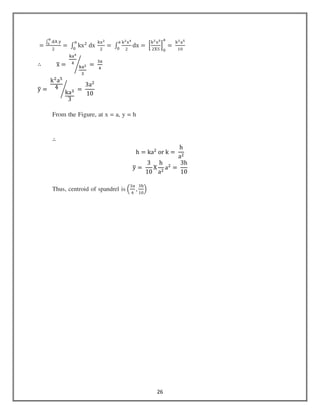 26
ൌ
‫׬‬ ୢ୅	୷
ಉ
బ
ଶ
ൌ	‫׬‬ kxଶ
	dx	
୩୶మ
ଶ
ୟ
଴
ൌ	‫׬‬
୩మ୶ర
ଶ
ୟ
଴
dx ൌ	ቂ
୩మ୶ఱ
ଶଡ଼ହ
ቃ
଴
ୟ
ൌ	
୩మୟఱ
ଵ଴
∴ xത ൌ	
୩ୟర
ସ
୩ୟయ
ଷ
൙ 	ൌ	
ଷୟ
ସ
yത ൌ	
kଶ
aହ
4
kaଷ
3
൙ 	ൌ	
3aଶ
10
From the Figure, at x = a, y = h
∴
h = kaଶ
	or	k ൌ	
h
aଶ
yത ൌ	
3
10
X
h
aଶ
aଶ
=	
3h
10
Thus, centroid of spandrel is ቀ
ଷୟ
ସ
,
ଷ୦
ଵ଴
ቁ
 