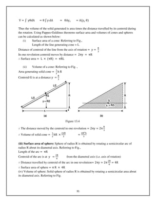 31
	V ൌ ‫׬‬ 	yθdA						ൌ θ ‫׬‬ y	dA									ൌ 		θAyୡ ൌ Aሺyୡ	θሻ
Thus the volume of the solid generated is area times the distance travelled by its centroid during
the rotation. Using Pappus-Guldinus theorems surface area and volumes of cones and spheres
can be calculated as shown below:
(i) Surface area of a cone: Referring to Fig.,
Length of the line generating cone = L
Distance of centroid of the line from the axis of rotation ൌ 	y ൌ	
ୖ
ଶ
In one revolution centroid moves by distance ൌ 	2πy	 ൌ 	πR
∴ Surface area = 	L	 ൈ	ሺπRሻ	ൌ 	πRL
(ii) Volume of a cone: Referring to Fig. ,
Area generating solid cone ൌ	
ଵ
ଶ
h	R
Centroid G is at a distance y	 ൌ
ୖ
ଷ
∴ The distance moved by the centroid in one revolution = 2πy ൌ 2π
ୖ
ଷ
∴ Volume of solid cone =	
ଵ
ଶ
hR	 ൈ
ଶ஠ୖ
ଷ
																	ൌ
஠ୖమ୦
ଷ
(iii) Surface area of sphere: Sphere of radius R is obtained by rotating a semicircular arc of
radius R about its diametral axis. Referring to Fig.,
Length of the arc ൌ 	πR
Centroid of the arc is at 	y		 ൌ
ଶୖ
஠
from the diametral axis (i.e. axis of rotation)
∴ Distance travelled by centroid of the arc in one revolution= 2πy ൌ 2π
ଶୖ
஠
ൌ 4R
∴ Surface area of sphere = π	R	 ൈ 	4R
(iv) Volume of sphere: Solid sphere of radius R is obtained by rotating a semicircular area about
its diametral axis. Referring to Fig.
Figure 13.4
 