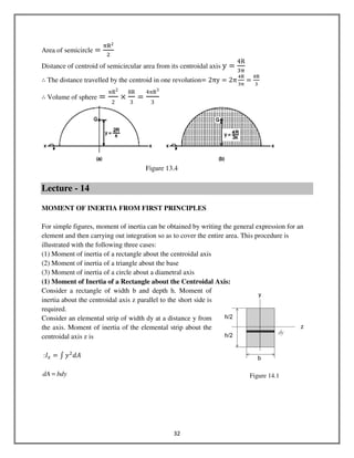 32
Area of semicircle ൌ
஠ୖమ
ଶ
Distance of centroid of semicircular area from its centroidal axis y ൌ
4R
ଷ஠
∴ The distance travelled by the centroid in one revolution= 2πy ൌ 2π
ସୖ
ଷ஠
ൌ
଼ୖ
ଷ
∴ Volume of sphere =
πR2
2
ൈ
8R
3
=
4πR3
3
Figure 13.4
Lecture - 14
MOMENT OF INERTIA FROM FIRST PRINCIPLES
For simple figures, moment of inertia can be obtained by writing the general expression for an
element and then carrying out integration so as to cover the entire area. This procedure is
illustrated with the following three cases:
(1) Moment of inertia of a rectangle about the centroidal axis
(2) Moment of inertia of a triangle about the base
(3) Moment of inertia of a circle about a diametral axis
(1) Moment of Inertia of a Rectangle about the Centroidal Axis:
Consider a rectangle of width b and depth h. Moment of
inertia about the centroidal axis z parallel to the short side is
required.
Consider an elemental strip of width dy at a distance y from
the axis. Moment of inertia of the elemental strip about the
centroidal axis z is
:‫ܫ‬௫ = ‫׬‬ ‫ݕ‬ଶ
݀‫ܣ‬
bdydA = Figure 14.1
 