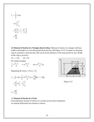 33
12
883
3
3
33
2
2
3
2
2
2
bh
hhb
y
b
bdyyI
h
h
h
h
z
=












−−=
=
=
−
−
∫
(2) Moment of Inertia of a Triangle about its Base: Moment of inertia of a triangle with base
width b and height h is to be determined about the base AB (Figure 14.2). Consider an elemental
strip at a distance y from the base AB. Let dy be the thickness of the strip and dA its area. Width
of this strip is given by:
dyldAdAydIx == 2
For similar triangles
dy
h
yh
bdA
h
yh
bl
h
yh
b
l −
=
−
=
−
=
Integrating dIx from y = 0 to y = h,
( )
h
hh
x
yy
h
h
b
dyyhy
h
b
dy
h
yh
bydAyI
0
43
0
32
0
22
43






−=
−=
−
== ∫∫∫
12
3
bh
I x=
(3) Moment of Inertia of a Circle
Centroidal polar moment of inertia of a circular area by direct integration.
An annular differential area element is chosen,
Figure 14.2
 