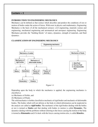 1
Lecture – 1
INTRODUCTION TO ENGINEERING MECHANICS
Mechanics can be defined as that science which describes and predicts the conditions of rest or
motion of bodies under the action of forces. With roots in physics and mathematics, Engineering
Mechanics is the basis of all the mechanical sciences: civil engineering, materials science and
engineering, mechanical engineering and aeronautical and aerospace engineering. Engineering
Mechanics provides the "building blocks" of statics, dynamics, strength of materials, and fluid
dynamics.
CLASSIFICATION OF ENGINEERING MECHANICS
Figure 1.1
Depending upon the body to which the mechanics is applied, the engineering mechanics is
classified as
(a) Mechanics of Solids, and
(b) Mechanics of Fluids.
The solid mechanics is further classified as mechanics of rigid bodies and mechanics of deformable
bodies. The bodies which will not deform or the body in which deformation can be neglected in
the analysis are called as rigid bodies. The mechanics of the rigid bodies dealing with the bodies
at rest is termed as Statics and that dealing with bodies in motion is called Dynamics. The
dynamics dealing with the problems without referring to the forces causing the motion of the body
is termed as Kinematics and if it deals with the forces causing motion also, is called Kinetics.
 