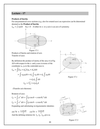 40
Lecture - 17
Products of Inertia
For unsymmetrical cross sections (e.g. also for rotated axes) an expression can be determined
denoted as the Product of Inertia:
‫ܫ‬௫௬ ൌ ‫׬‬ ‫ܣ݀ݕݔ‬ Ixy = 0 if either its x- or y-axis is an axis of symmetry
Figure 17.1
Products of Inertia and rotation of axis
Transfer of axes:
By definition the product of inertia of the area A in Fig.
A/4 with respect to the x- and y-axes in terms of the
coordinnte x0, y0 to the centroidal axes is
‫ܫ‬௫௬ ൌ න൫‫ݔ‬଴ ൅ ݀௬൯ ሺ‫ݕ‬଴ ൅ ݀௫ሻ݀‫ܣ‬
ൌ න ‫ݔ‬଴‫ݕ‬଴݀‫ܣ‬ ൅ ݀௫ න ‫ݔ‬଴ ݀‫ܣ‬ ൅ ݀௬ න ‫ݕ‬଴݀‫ܣ‬
൅ ݀௫݀௬ න ݀‫ܣ‬
‫ܫ‬௫௬ ൌ ‫ܫ‬௫௬
തതതത ൅ ݀௫݀௬‫ܣ‬
(Transfer axis theorem)
Rotation of axes:
‫ܫ‬௫ᇲ ൌ න ‫ݕ‬,మ
݀‫ܣ‬ ൌ නሺ‫ݕ‬ cos ߠ െ ‫ݔ‬ sin ߠሻ	ଶ
݀‫ܣ‬
‫ܫ‬௬ᇲ ൌ න ‫ݔ‬,మ
݀‫ܣ‬ ൌ නሺ‫ݕ‬ sin ߠ െ ‫ݔ‬ cos ߠሻ	ଶ
݀‫ܣ‬
Expanding and substituting in trigonometric identities
‫	݊݅ݏ‬ଶ
ߠ	 ൌ	
ଵିୡ୭ୱଶఏ
ଶ
							ܿ‫ݏ݋‬ଶ
ߠ	 ൌ	
ଵାୡ୭ୱ ଶఏ
ଶ
	
And the defining relations for ‫ܫ‬௫, ‫ܫ‬௬, ‫ܫ‬௫௬ give us
Figure 17.1
Figure 17.3
 