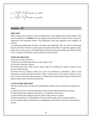 41
‫ܫ‬௫ᇲ ൌ	
‫ܫ‬௫ ൅ ‫ܫ‬௬
2
൅
‫ܫ‬௫ െ ‫ܫ‬௬
2
cos 2ߠ െ ‫ܫ‬௫௬ sin 2ߠ	
‫ܫ‬௬ᇲ ൌ
‫ܫ‬௫ ൅ ‫ܫ‬௬
2
െ
‫ܫ‬௫ െ ‫ܫ‬௬
2
cos 2ߠ െ ‫ܫ‬௫௬ sin 2ߠ	
Lecture - 18
FRICTION
When a body moves or tends to move on another body, a force appears between the surfaces. This
force is called force of friction and it acts opposite to the direction of motion. Its line of action is
tangential to the contacting surfaces. The magnitude of this force depends on the roughness of
surfaces.
In engineering applications friction is desirable and undesirable. We can walk on the ground
because of friction. Friction is useful in power transmission by belts. It is useful in appliances like
brakes, bolts, screw jack, etc. It is undesirable in bearing and moving machine parts where it results
in loss of energy and, thereby, reduces efficiency of the machine.
TYPES OF FRICTION
There are two types of friction:
(a) Friction in un-lubricated surfaces or dry surfaces, and
(b) Friction in lubricate surfaces.
The friction that exists when one dry surface slides over another dry surface is known as dry
friction and the friction.
If between the two surfaces a thick layer of an oil or lubricant is introduced, a film of such
lubrication is formed on both the surfaces. When a surface moves on the other, in effect, it is one
layer of oil moving on the other and there is no direct contact between the surfaces. The friction is
greatly reduced and is known as film friction.
LAWS OF DRY FRICTION
The laws of dry friction, are based on experimental evidences, and as such they are empirical in
nature:
(a) The friction force is directly proportional to the normal reaction between the surfaces.
(b) The frictional force opposes the motion or its tendency to the motion.
(c) The frictional force depends upon the nature of the surfaces in contact.
(d) The frictional force is independent of the area and the shape of the contacting surfaces.
(e) For moderate speeds, frictional force is independent of the relative velocities of the bodies in
contact.
 