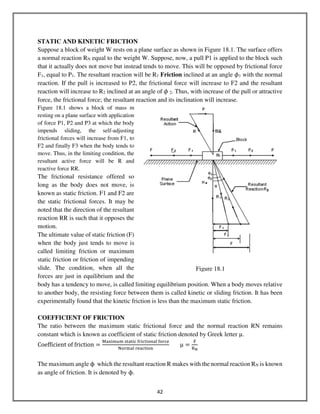 42
STATIC AND KINETIC FRICTION
Suppose a block of weight W rests on a plane surface as shown in Figure 18.1. The surface offers
a normal reaction RN equal to the weight W. Suppose, now, a pull P1 is applied to the block such
that it actually does not move but instead tends to move. This will be opposed by frictional force
F1, equal to P1. The resultant reaction will be R1 Friction inclined at an angle ߶1 with the normal
reaction. If the pull is increased to P2, the frictional force will increase to F2 and the resultant
reaction will increase to R2 inclined at an angle of ߶ 2. Thus, with increase of the pull or attractive
force, the frictional force; the resultant reaction and its inclination will increase.
Figure 18.1 shows a block of mass m
resting on a plane surface with application
of force P1, P2 and P3 at which the body
impends sliding, the self-adjusting
frictional forces will increase from F1, to
F2 and finally F3 when the body tends to
move. Thus, in the limiting condition, the
resultant active force will be R and
reactive force RR.
The frictional resistance offered so
long as the body does not move, is
known as static friction. F1 and F2 are
the static frictional forces. It may be
noted that the direction of the resultant
reaction RR is such that it opposes the
motion.
The ultimate value of static friction (F)
when the body just tends to move is
called limiting friction or maximum
static friction or friction of impending
slide. The condition, when all the
forces are just in equilibrium and the
body has a tendency to move, is called limiting equilibrium position. When a body moves relative
to another body, the resisting force between them is called kinetic or sliding friction. It has been
experimentally found that the kinetic friction is less than the maximum static friction.
COEFFICIENT OF FRICTION
The ratio between the maximum static frictional force and the normal reaction RN remains
constant which is known as coefficient of static friction denoted by Greek letter μ.
Coefficient	of	friction ൌ
୑ୟ୶୧୫୳୫	ୱ୲ୟ୲୧ୡ	୤୰୧ୡ୲୧୭୬ୟ୪	୤୭୰ୡୣ
୒୭୰୫ୟ୪	୰ୣୟୡ୲୧୭୬
μ ൌ
୊
ୖొ
The maximum angle ϕ which the resultant reaction R makes with the normal reaction RN is known
as angle of friction. It is denoted by ϕ.
Figure 18.1
 