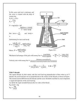 46
In this screw jack nut is stationary and
the screw is rotated with the help of
tommy bar.
Pୣ	X	L ൌ P	X	r
Pୣ ൌ
P	X	r
L
P ൌ mg tanሺα ൅ ϕሻ
ൌ
mgሺtan α ൅ tan ϕሻ
1 െ tan α	tan ϕ
But tan α ൌ
୔
஠ୢౣ
and tan ϕ ൌ
μ
Substituting for tan α and tan ϕ
P ൌ
୫୥ቀ
౦
ಘౚౣ
ାஜቁ
ଵି
ౌ
ಘౚౣ
ଡ଼	ஜ
ൌ
୫୥ሺ୔ାஜ஠ୢౣሻ
ሺ஠ୢౣି୔ஜሻ
Hence, P ൌ
୫୥ሺ୔ାஜ஠ୢౣሻ
ሺ஠ୢౣି୔ஜሻ
Mechanical advantage of the jack with tommy bar ൌ
୐୭ୟୢ	୪୧୤୲ୣୢ
୊୭୰ୡୣ	ୟ୮୮୪୧ୣୢ
ൌ
୫୥
୔౛
ൌ
୐
୰
ൌ
ሺ஠ୢౣି୔ஜሻ
ሺ୔ାஜ஠ୢౣሻ
Velocity ratio with tommy bar:ൌ
ୈ୧ୱ୲ୟ୬ୡୣ	ୡ୭୴ୣ୰ୣୢ	ୠ୷	୔౛
ୈ୧ୱ୲ୟ୬ୡୣ	ୡ୭୴ୣ୰ୣୢ	ୠ୷	୪୭ୟୢ	୧୬	୭୬ୣ	୰ୣ୴୭୪୳୲୧୭୬
	
			ൌ
ଶ஠୐
ଶ஠୰ౣଡ଼	 ୲ୟ୬ ஑
ൌ
୐
୰ౣ ୲ୟ୬ ஑
					V. R ൌ
ଶ஠୐
୔
With V-threads
The square threads, by their nature, take the axial load mg perpendicular to them where as in V
threads; the axial load does not act perpendicular to the surface of the threads as shown in Figure.
The normal reaction RN between the threads and the screw should be such that its axial component
is equal and opposite of the axial load mg.
Let 2β be the angle included between the two sides of the thread.
R୒ cos β ൌ mg
R୒ ൌ
mg
cos β
Figure 20.1
 