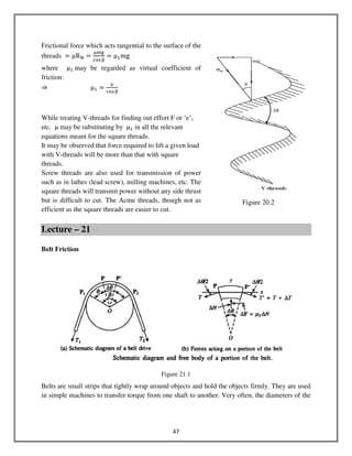 47
Frictional force which acts tangential to the surface of the
threads ൌ μR୒ ൌ
ஜ୫୥
ୡ୭ୱஒ
ൌ μଵmg
where μଵ	may be regarded as virtual coefficient of
friction:
⇒ μଵ ൌ
ஜ
ୡ୭ୱ ஒ
While treating V-threads for finding out effort F or ‘e’,
etc. μ may be substituting by μଵ in all the relevant
equations meant for the square threads.
It may be observed that force required to lift a given load
with V-threads will be more than that with square
threads.
Screw threads are also used for transmission of power
such as in lathes (lead screw), milling machines, etc. The
square threads will transmit power without any side thrust
but is difficult to cut. The Acme threads, though not as
efficient as the square threads are easier to cut.
Lecture – 21
Belt Friction
Belts are small strips that tightly wrap around objects and hold the objects firmly. They are used
in simple machines to transfer torque from one shaft to another. Very often, the diameters of the
Figure 20.2
Figure 21.1
 