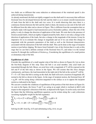 48
two shafts are so different that some reduction or enhancement of the rotational speed is also
achieved during transmission.
As already mentioned, the belts are tightly wrapped over the shaft and it is necessary that sufficient
frictional force be developed between the belt and the shaft so as to ensure smooth transmission
of loads from the belt to the shaft and vice versa. It is worth observing that since there is a
continuous friction between the belt and the shaft or drum, the tension at one end of the belt will
be different from the other end as shown in Figure. This is different from the assumption that we
normally make with regard to load transmission across frictionless pulleys, where the role of the
pulley is only lo change the direction of application of the loads. We note that in the presence of
friction around shafts, which are tightly wrapped around by belts, there is not only a change in the
direction of application of the loads, but also a change in the magnitude of the tension. It may be
imperative for us to estimate this change in magnitude and see if we can relate this change in
magnitude with the geometric parameters of the shaft as well as the frictional characteristics
associated with the interaction of the belt with the shaft. This can be done at the stage of incipient
motion or just before slipping. We know from Coulomb’s law of dry friction that it is only at this
stage that we can find a definite estimate of the frictional force Fs, and relate it to the normal
reaction N, through the coefficient of friction μୱ. Considering the equilibrium of a small portion
or elementary strip of the belt.
Equilibrium of a Belt
Consider the equilibrium of a small angular strip of the belt as shown in Figure (b). Let us draw
the free-body diagram of this strip. Since the belt is an axial member, only axial loads are
transmitted through the belt. Hence, an axial force with a magnitude of T will be exposed on the
left end P of the belt strip as shown in the figure. We will assume that this force changes
continuously, and hence, the load transmitted at the right end of the belt at the section P’ will be
T’ = T + ∆T. Since the belt is resting on the shaft, the shaft will exert a reaction of magnitude ∆N,
normal to the belt as shown in the figure. At the stage of incipient motion, the frictional force ∆F
= μୱ∆N will be acting along a direction tangential to the surface so as to oppose the incipient
motion as indicated in the figure.
We can now consider the conditions of equilibrium of the portion of the belt shown in Figure (b).
As seen in the figure, the forces T and T arc acting at an angle which is inclined at ∆θ/2 with
respect to the tangential x-direction of the belt, as depicted in the figure. It can be easily seen from
the figure that the following equilibrium equations can be written along the x and y-directions
(assuming negligible weight for the belt segments):
෍ F୶ = 0; ⇒ ሺT + ΔTሻcos ൬
∆θ
2
൰ − T cos ൬
∆θ
2
൰ − μୱ∆N = 0
෍ F୶ = 0 ; ⇒ ΔN − ሺT ൅ ΔTሻsin ൬
∆θ
2
൰ − Tsin ൬
∆θ
2
൰ = 0
Solving for ΔN from Eq. (4.5) and substituting in Eq. (4.4), we get
 