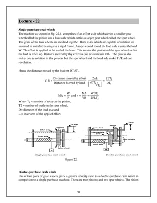 50
Lecture - 22
Single-purchase crab winch
The machine as shown in Fig. 22.1, comprises of an effort axle which carries a smaller gear
wheel called the pinion and a load axle which carries a larger gear wheel called the spur wheel.
The gears of the two wheels are meshed together. Both axles which are capable of rotation are
mounted in suitable bearings in a rigid frame. A rope wound round the load axle carries the load
W. The effort is applied at the end of the lever. This rotates the pinion and the spur wheel so that
the load is lifted up. Distance moved by thy effort in one revolution= 2πL . The pinion also
makes one revolution in this process but the spur wheel and the load axle make T1/T2 of one
revolution.
Hence the distance moved by the load=π DT1/T2.
V. R =
Distance moved by effort
Distance Moved by load
2πL
ቂ
πDTଵ
Tଶ
ൗ ቃ
=
2LTଶ
DTଵ
MA =
W
P
and η =
MA
VR
=
WDTଵ
2PLTଶ
Where Tଵ = number of teeth on the pinion,
T2 = number of teeth on the spur wheel,
D= diameter of the load axle and
L = lever arm of the applied effort.
Figure 22.1
Double-purchase crab winch
Use of two pairs of gear wheels gives a greater velocity ratio to a double-purchase crab winch in
comparison to a single-purchase machine. There are two pinions and two spur wheels. The pinion
 