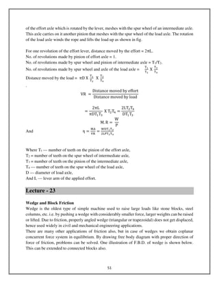 51
of the effort axle which is rotated by the lever, meshes with the spur wheel of an intermediate axle.
This axle carries on it another pinion that meshes with the spur wheel of the load axle. The rotation
of the load axle winds the rope and lifts the load up as shown in fig.
For one revolution of the effort lever, distance moved by the effort = 2πL.
No. of revolutions made by pinion of effort axle = 1.
No. of revolutions made by spur wheel and pinion of intermediate axle = T1/T2.
No. of revolutions made by spur wheel and axle of the load axle =
୘భ
୘మ
X
୘య
୘ర
Distance moved by the load = πD X
୘భ
୘మ
X
୘య
୘ర
.
VR =
Distance moved by effort
Distance moved by load
=
2πL
πDTଵTଷ
X TଶTସ =
2LTଶTସ
DTଵTଷ
M. R =
W
P
And η =
୑୅
୚ୖ
=
୛ୈ୘భ୘య
ଶ୐୔୘మ୘ర
Where T1 — number of teeth on the pinion of the effort axle,
T2 = number of teeth on the spur wheel of intermediate axle,
T3 = number of teeth on the pinion of the intermediate axle,
T4 — number of teeth on the spur wheel of the load axle,
D — diameter of load axle,
And L — lever arm of the applied effort.
Lecture - 23
Wedge and Block Friction
Wedge is the oldest type of simple machine used to raise large loads like stone blocks, steel
columns, etc. i.e. by pushing a wedge with considerably smaller force, larger weights can be raised
or lifted. Due to friction, properly angled wedge (triangular or trapezoidal) does not get displaced,
hence used widely in civil and mechanical engineering applications.
There are many other applications of friction also, but in case of wedges we obtain coplanar
concurrent force system in equilibrium. By drawing free body diagram with proper direction of
force of friction, problems can be solved. One illustration of F.B.D. of wedge is shown below.
This can be extended to connected blocks also.
 