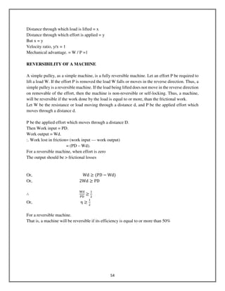54
Distance through which load is lifted = x
Distance through which effort is applied = y
But x = y
Velocity ratio, y/x = 1
Mechanical advantage. = W / P =1
REVERSIBILITY OF A MACHINE
A simple pulley, as a simple machine, is a fully reversible machine. Let an effort P be required to
lift a load W. If the effort P is removed the load W falls or moves in the reverse direction. Thus, a
simple pulley is a reversible machine. If the load being lifted does not move in the reverse direction
on removable of the effort, then the machine is non-reversible or self-locking. Thus, a machine,
will be reversible if the work done by the load is equal to or more, than the frictional work.
Let W be the resistance or load moving through a distance d, and P be the applied effort which
moves through a distance d.
P be the applied effort which moves through a distance D.
Then Work input = PD.
Work output = Wd.
:. Work lost in friction= (work input — work output)
= (PD – Wd).
For a reversible machine, when effort is zero
The output should be > frictional losses
Or, Wd ≥ ሺPD − Wdሻ
Or, 2Wd ≥ PD
∴
୛ୢ
୔ୈ
≥
ଵ
ଶ
Or, η ≥
ଵ
ଶ
For a reversible machine.
That is, a machine will be reversible if its efficiency is equal to or more than 50%
 