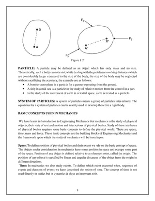 3
Figure 1.2
PARTICLE: A particle may be defined as an object which has only mass and no size.
Theoretically, such a body cannot exist; while dealing with the problems involving distances which
are considerably larger compared to the size of the body, the size of the body may be neglected
without sacrificing the accuracy, the example are as follows:
• A bomber aero-plane is a particle for a gunner operating from the ground.
• A ship in a mid-sea is a particle in the study of relative motion from the control in a part.
• In the study of the movement of earth in celestial space, earth is treated as a particle.
SYSTEM OF PARTICLES: A system of particles means a group of particles inter-related. The
equations for a system of particles can be readily used to develop those for a rigid body.
BASIC CONCEPTS USED IN MECHANICS
We have learnt in Introduction to Engineering Mechanics that mechanics is the study of physical
objects, their state of rest and motion and interactions of physical bodies. Study of these attributes
of physical bodies requires some basic concepts to define the physical world. These are space,
time, mass and force. These basic concepts are the building blocks of Engineering Mechanics and
the framework upon which the study of mechanics will be based upon.
Space: To define position of physical bodies and their extent we rely on the basic concept of space.
The objects under consideration in mechanics have some position in space and occupy some part
of the space. Position of any object is defined relative to a reference point, called the origin. The
position of any object is specified by linear and angular distances of the object from the origin in
different directions.
Time: In mechanics we also study events. To define which event occurred when, sequence of
events and duration of events we have conceived the notion of time. The concept of time is not
used directly in statics but in dynamics it plays an important role.
 
