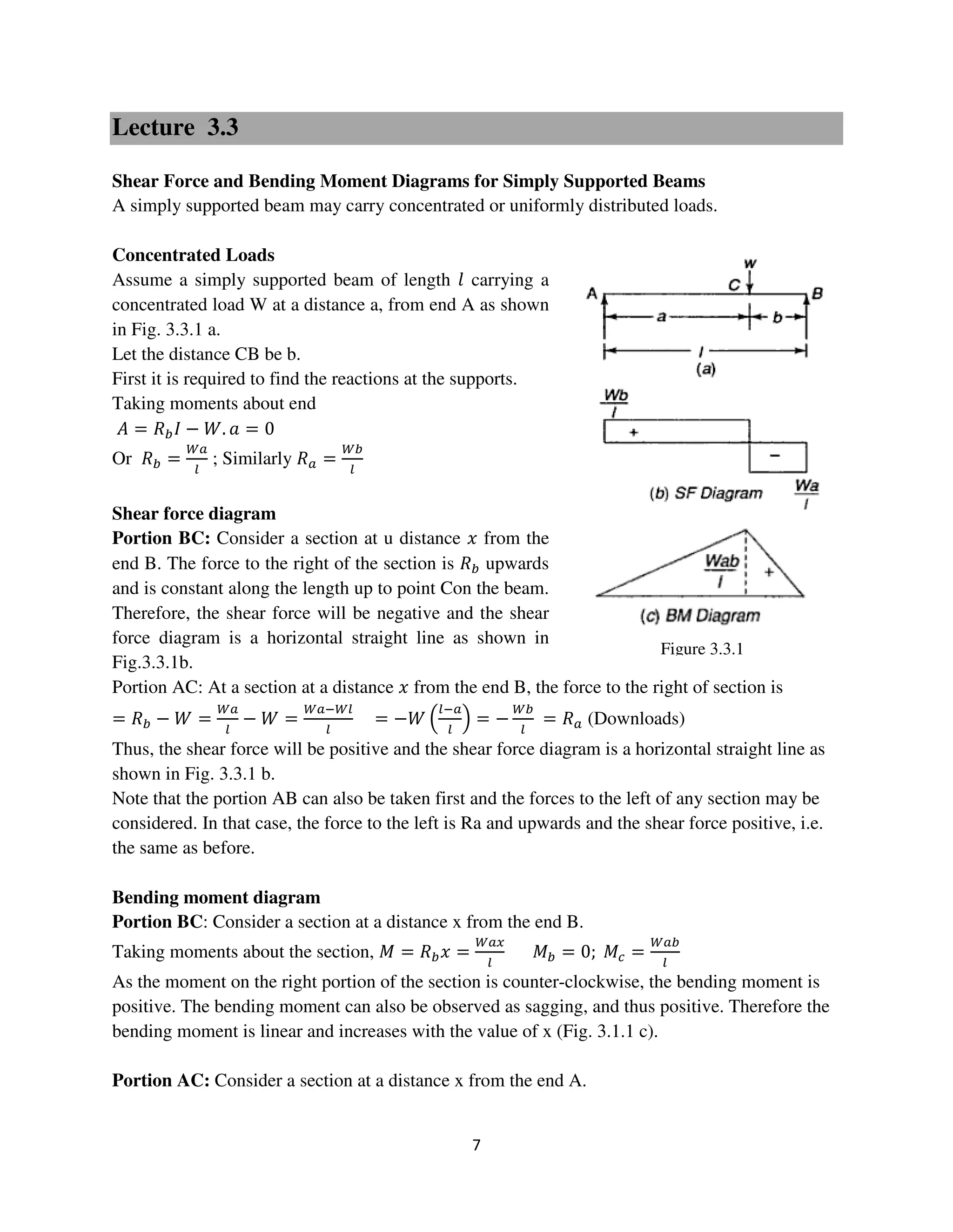 7
Figure 3.3.1
Lecture 3.3
Shear Force and Bending Moment Diagrams for Simply Supported Beams
A simply supported beam may carry concentrated or uniformly distributed loads.
Concentrated Loads
Assume a simply supported beam of length ݈ carrying a
concentrated load W at a distance a, from end A as shown
in Fig. 3.3.1 a.
Let the distance CB be b.
First it is required to find the reactions at the supports.
Taking moments about end
‫ܣ‬ = ܴ௕‫ܫ‬ − ܹ. ܽ = 0
Or ܴ௕ =
ௐ௔
௟
; Similarly ܴ௔ =
ௐ௕
௟
Shear force diagram
Portion BC: Consider a section at u distance ‫ݔ‬ from the
end B. The force to the right of the section is ܴ௕ upwards
and is constant along the length up to point Con the beam.
Therefore, the shear force will be negative and the shear
force diagram is a horizontal straight line as shown in
Fig.3.3.1b.
Portion AC: At a section at a distance ‫ݔ‬ from the end B, the force to the right of section is
= ܴ௕ − ܹ =
ௐ௔
௟
− ܹ =
ௐ௔ିௐ௟
௟
= −ܹ ቀ
௟ି௔
௟
ቁ = −
ௐ௕
௟
= ܴ௔ (Downloads)
Thus, the shear force will be positive and the shear force diagram is a horizontal straight line as
shown in Fig. 3.3.1 b.
Note that the portion AB can also be taken first and the forces to the left of any section may be
considered. In that case, the force to the left is Ra and upwards and the shear force positive, i.e.
the same as before.
Bending moment diagram
Portion BC: Consider a section at a distance x from the end B.
Taking moments about the section, ‫ܯ‬ = ܴ௕‫ݔ‬ =
ௐ௔௫
௟
‫ܯ‬௕ = 0; ‫ܯ‬௖ =
ௐ௔௕
௟
As the moment on the right portion of the section is counter-clockwise, the bending moment is
positive. The bending moment can also be observed as sagging, and thus positive. Therefore the
bending moment is linear and increases with the value of x (Fig. 3.1.1 c).
Portion AC: Consider a section at a distance x from the end A.
 