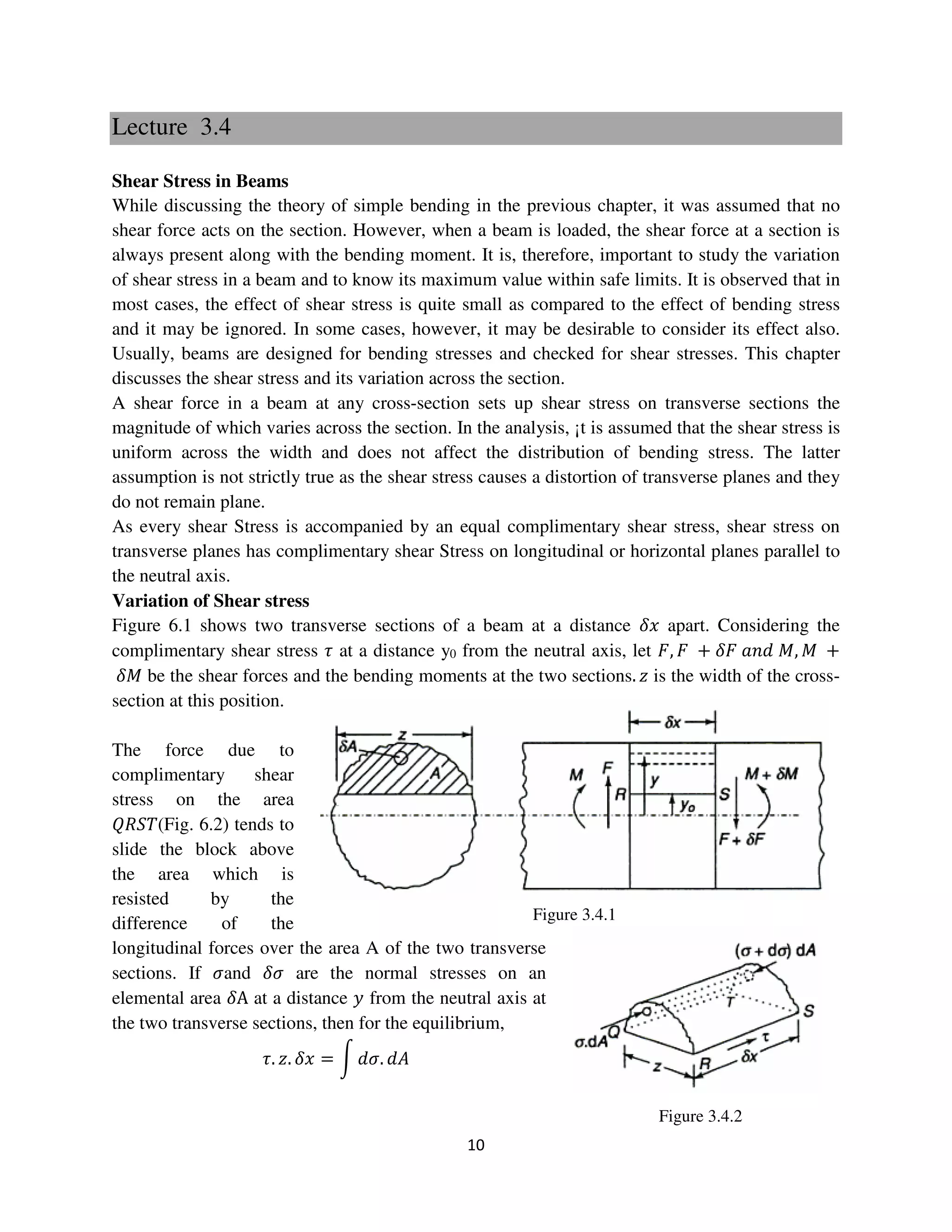 10
Figure 3.4.1
Figure 3.4.2
Lecture 3.4
Shear Stress in Beams
While discussing the theory of simple bending in the previous chapter, it was assumed that no
shear force acts on the section. However, when a beam is loaded, the shear force at a section is
always present along with the bending moment. It is, therefore, important to study the variation
of shear stress in a beam and to know its maximum value within safe limits. It is observed that in
most cases, the effect of shear stress is quite small as compared to the effect of bending stress
and it may be ignored. In some cases, however, it may be desirable to consider its effect also.
Usually, beams are designed for bending stresses and checked for shear stresses. This chapter
discusses the shear stress and its variation across the section.
A shear force in a beam at any cross-section sets up shear stress on transverse sections the
magnitude of which varies across the section. In the analysis, ¡t is assumed that the shear stress is
uniform across the width and does not affect the distribution of bending stress. The latter
assumption is not strictly true as the shear stress causes a distortion of transverse planes and they
do not remain plane.
As every shear Stress is accompanied by an equal complimentary shear stress, shear stress on
transverse planes has complimentary shear Stress on longitudinal or horizontal planes parallel to
the neutral axis.
Variation of Shear stress
Figure 6.1 shows two transverse sections of a beam at a distance ߜ‫ݔ‬ apart. Considering the
complimentary shear stress ߬ at a distance y0 from the neutral axis, let ‫,ܨ‬ ‫ܨ‬ + ߜ‫ܨ‬ ܽ݊݀ ‫,ܯ‬ ‫ܯ‬ +
ߜ‫ܯ‬ be the shear forces and the bending moments at the two sections. ‫ݖ‬ is the width of the cross-
section at this position.
The force due to
complimentary shear
stress on the area
ܴܳܵܶ(Fig. 6.2) tends to
slide the block above
the area which is
resisted by the
difference of the
longitudinal forces over the area A of the two transverse
sections. If ߪand ߜߪ are the normal stresses on an
elemental area ߜA at a distance ‫ݕ‬ from the neutral axis at
the two transverse sections, then for the equilibrium,
߬. ‫.ݖ‬ ߜ‫ݔ‬ = න ݀ߪ. ݀‫ܣ‬
 