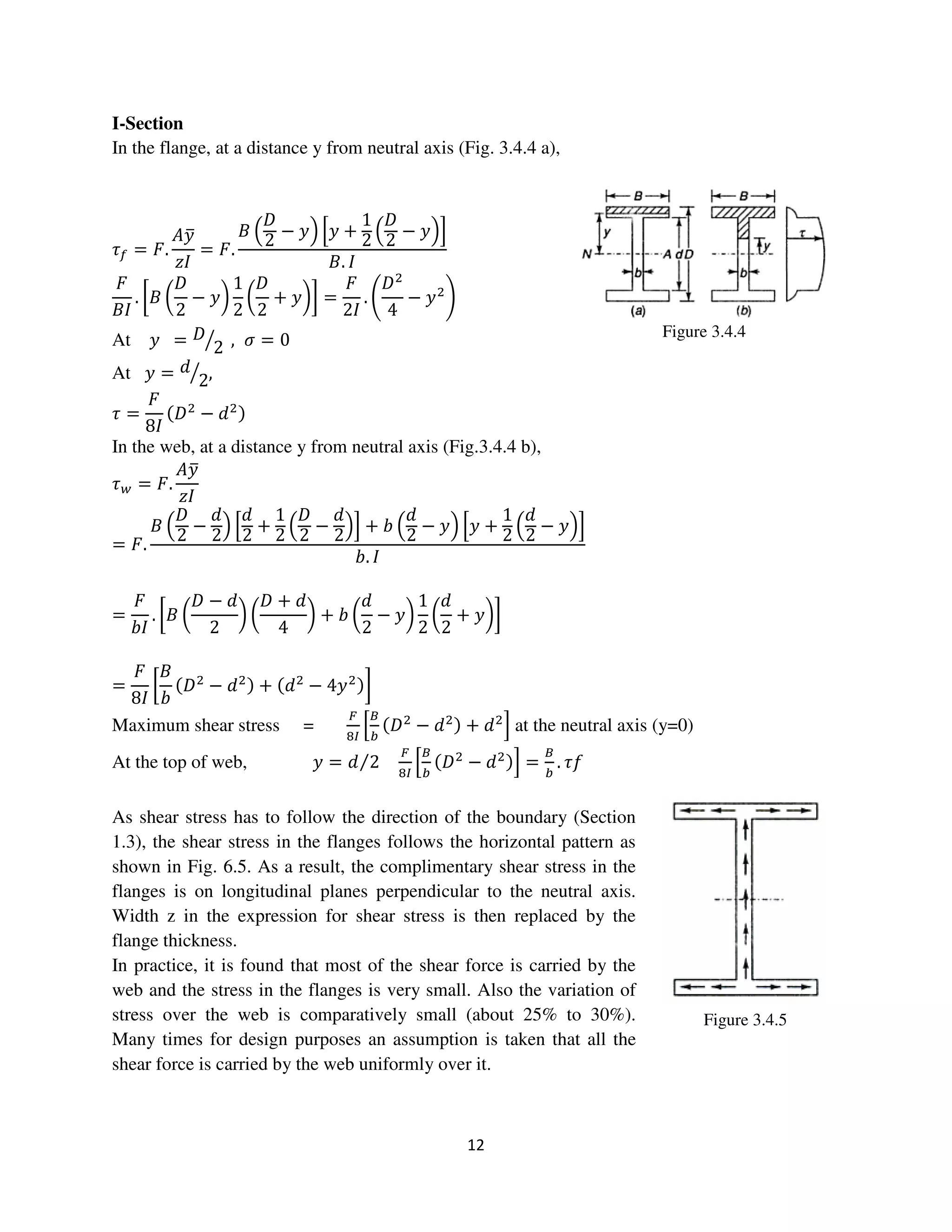 12
Figure 3.4.5
I-Section
In the flange, at a distance y from neutral axis (Fig. 3.4.4 a),
߬௙ = ‫.ܨ‬
‫ݕܣ‬ത
‫ܫݖ‬
= ‫.ܨ‬
‫ܤ‬ ቀ
‫ܦ‬
2
− ‫ݕ‬ቁ ቂ‫ݕ‬ +
1
2
ቀ
‫ܦ‬
2
− ‫ݕ‬ቁቃ
‫.ܤ‬ ‫ܫ‬
‫ܨ‬
‫ܫܤ‬
. ൤‫ܤ‬ ൬
‫ܦ‬
2
− ‫ݕ‬൰
1
2
൬
‫ܦ‬
2
+ ‫ݕ‬൰൨ =
‫ܨ‬
2‫ܫ‬
. ቆ
‫ܦ‬ଶ
4
− ‫ݕ‬ଶ
ቇ
At ‫ݕ‬ = ‫ܦ‬
2ൗ , ߪ = 0
At ‫ݕ‬ = ݀
2ൗ ,
߬ =
‫ܨ‬
8‫ܫ‬
ሺ‫ܦ‬ଶ
− ݀ଶሻ
In the web, at a distance y from neutral axis (Fig.3.4.4 b),
߬௪ = ‫.ܨ‬
‫ݕܣ‬ത
‫ܫݖ‬
= ‫.ܨ‬
‫ܤ‬ ቀ
‫ܦ‬
2
−
݀
2
ቁ ቂ
݀
2
+
1
2
ቀ
‫ܦ‬
2
−
݀
2
ቁቃ + ܾ ቀ
݀
2
− ‫ݕ‬ቁ ቂ‫ݕ‬ +
1
2
ቀ
݀
2
− ‫ݕ‬ቁቃ
ܾ. ‫ܫ‬
=
‫ܨ‬
ܾ‫ܫ‬
. ൤‫ܤ‬ ൬
‫ܦ‬ − ݀
2
൰ ൬
‫ܦ‬ + ݀
4
൰ + ܾ ൬
݀
2
− ‫ݕ‬൰
1
2
൬
݀
2
+ ‫ݕ‬൰൨
=
‫ܨ‬
8‫ܫ‬
൤
‫ܤ‬
ܾ
ሺ‫ܦ‬ଶ
− ݀ଶሻ + ሺ݀ଶ
− 4‫ݕ‬ଶሻ൨
Maximum shear stress =
ி
଼ூ
ቂ
஻
௕
ሺ‫ܦ‬ଶ
− ݀ଶሻ + ݀ଶ
ቃ at the neutral axis (y=0)
At the top of web, ‫ݕ‬ = ݀ 2⁄
ி
଼ூ
ቂ
஻
௕
ሺ‫ܦ‬ଶ
− ݀ଶሻቃ =
஻
௕
. ݂߬
As shear stress has to follow the direction of the boundary (Section
1.3), the shear stress in the flanges follows the horizontal pattern as
shown in Fig. 6.5. As a result, the complimentary shear stress in the
flanges is on longitudinal planes perpendicular to the neutral axis.
Width z in the expression for shear stress is then replaced by the
flange thickness.
In practice, it is found that most of the shear force is carried by the
web and the stress in the flanges is very small. Also the variation of
stress over the web is comparatively small (about 25% to 30%).
Many times for design purposes an assumption is taken that all the
shear force is carried by the web uniformly over it.
Figure 3.4.4
 
