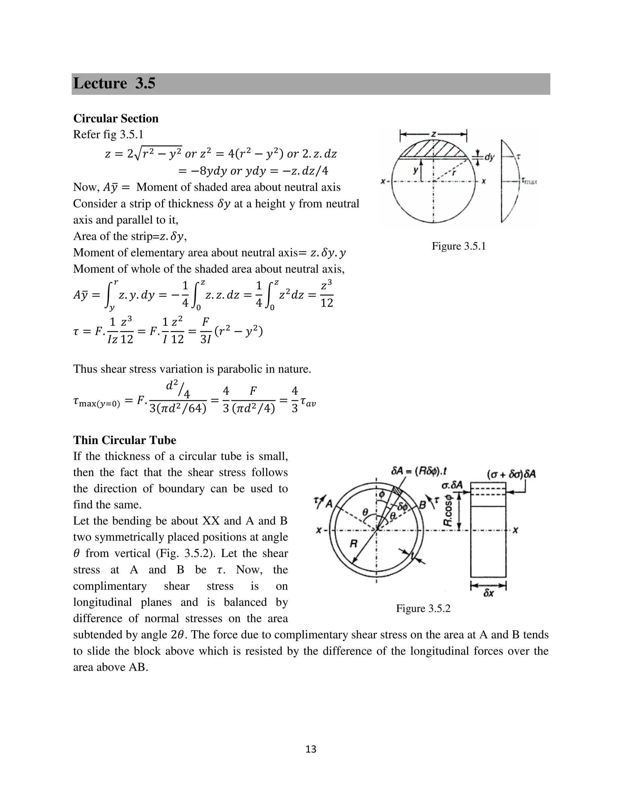 13
Figure 3.5.1
Figure 3.5.2
Lecture 3.5
Circular Section
Refer fig 3.5.1
‫ݖ‬ = 2ඥ‫ݎ‬ଶ − ‫ݕ‬ଶ ‫ݎ݋‬ ‫ݖ‬ଶ
= 4ሺ‫ݎ‬ଶ
− ‫ݕ‬ଶሻ ‫ݎ݋‬ 2. ‫.ݖ‬ ݀‫ݖ‬
= −8‫ݕ݀ݕ‬ ‫ݎ݋‬ ‫ݕ݀ݕ‬ = −‫.ݖ‬ ݀‫ݖ‬ 4⁄
Now, ‫ݕܣ‬ത = Moment of shaded area about neutral axis
Consider a strip of thickness ߜ‫ݕ‬ at a height y from neutral
axis and parallel to it,
Area of the strip=‫.ݖ‬ ߜ‫,ݕ‬
Moment of elementary area about neutral axis= ‫.ݖ‬ ߜ‫.ݕ‬ ‫ݕ‬
Moment of whole of the shaded area about neutral axis,
‫ݕܣ‬ത = න ‫.ݖ‬ ‫.ݕ‬ ݀‫ݕ‬
௥
௬
= −
1
4
න ‫.ݖ‬ ‫.ݖ‬ ݀‫ݖ‬
௭
଴
=
1
4
න ‫ݖ‬ଶ
݀‫ݖ‬
௭
଴
=
‫ݖ‬ଷ
12
߬ = ‫.ܨ‬
1
‫ݖܫ‬
‫ݖ‬ଷ
12
= ‫.ܨ‬
1
‫ܫ‬
‫ݖ‬ଶ
12
=
‫ܨ‬
3‫ܫ‬
ሺ‫ݎ‬ଶ
− ‫ݕ‬ଶሻ
Thus shear stress variation is parabolic in nature.
߬୫ୟ୶ሺ௬ୀ଴ሻ = ‫.ܨ‬
݀ଶ
4ൗ
3ሺߨ݀ଶ 64⁄ ሻ
=
4
3
‫ܨ‬
ሺߨ݀ଶ 4⁄ ሻ
=
4
3
߬௔௩
Thin Circular Tube
If the thickness of a circular tube is small,
then the fact that the shear stress follows
the direction of boundary can be used to
find the same.
Let the bending be about XX and A and B
two symmetrically placed positions at angle
ߠ from vertical (Fig. 3.5.2). Let the shear
stress at A and B be ߬. Now, the
complimentary shear stress is on
longitudinal planes and is balanced by
difference of normal stresses on the area
subtended by angle 2ߠ. The force due to complimentary shear stress on the area at A and B tends
to slide the block above which is resisted by the difference of the longitudinal forces over the
area above AB.
 