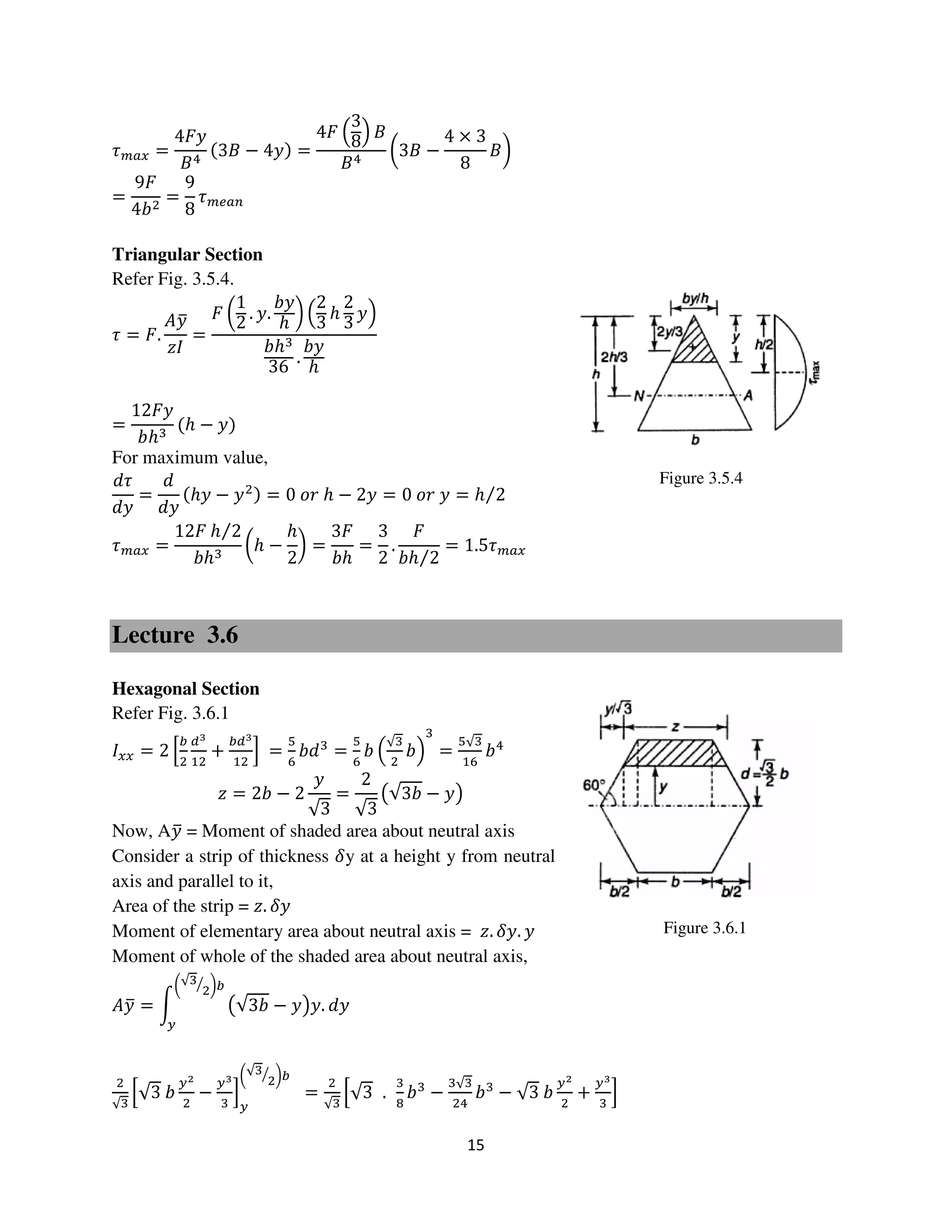 15
Figure 3.6.1
Figure 3.5.4
߬௠௔௫ =
4‫ݕܨ‬
‫ܤ‬ସ
ሺ3‫ܤ‬ − 4‫ݕ‬ሻ =
4‫ܨ‬ ቀ
3
8ቁ ‫ܤ‬
‫ܤ‬ସ
൬3‫ܤ‬ −
4 × 3
8
‫ܤ‬൰
=
9‫ܨ‬
4ܾଶ
=
9
8
߬௠௘௔௡
Triangular Section
Refer Fig. 3.5.4.
߬ = ‫.ܨ‬
‫ݕܣ‬ത
‫ܫݖ‬
=
‫ܨ‬ ൬
1
2
. ‫.ݕ‬
ܾ‫ݕ‬
ℎ
൰ ቀ
2
3
ℎ
2
3
‫ݕ‬ቁ
ܾℎଷ
36
.
ܾ‫ݕ‬
ℎ
=
12‫ݕܨ‬
ܾℎଷ
ሺℎ − ‫ݕ‬ሻ
For maximum value,
݀߬
݀‫ݕ‬
=
݀
݀‫ݕ‬
ሺℎ‫ݕ‬ − ‫ݕ‬ଶሻ = 0 ‫ݎ݋‬ ℎ − 2‫ݕ‬ = 0 ‫ݎ݋‬ ‫ݕ‬ = ℎ 2⁄
߬௠௔௫ =
12‫ܨ‬ ℎ 2⁄
ܾℎଷ
൬ℎ −
ℎ
2
൰ =
3‫ܨ‬
ܾℎ
=
3
2
.
‫ܨ‬
ܾℎ 2⁄
= 1.5߬௠௔௫
Lecture 3.6
Hexagonal Section
Refer Fig. 3.6.1
‫ܫ‬௫௫ = 2 ቂ
௕
ଶ
ௗయ
ଵଶ
+
௕ௗయ
ଵଶ
ቃ =
ହ
଺
ܾ݀ଷ
=
ହ
଺
ܾ ቀ
√ଷ
ଶ
ܾቁ
ଷ
=
ହ√ଷ
ଵ଺
ܾସ
‫ݖ‬ = 2ܾ − 2
‫ݕ‬
√3
=
2
√3
൫√3ܾ − ‫ݕ‬൯
Now, A‫ݕ‬ത = Moment of shaded area about neutral axis
Consider a strip of thickness ߜy at a height y from neutral
axis and parallel to it,
Area of the strip = ‫.ݖ‬ ߜ‫ݕ‬
Moment of elementary area about neutral axis = ‫.ݖ‬ ߜ‫.ݕ‬ ‫ݕ‬
Moment of whole of the shaded area about neutral axis,
‫ݕܣ‬ത = න ൫√3ܾ − ‫ݕ‬൯‫.ݕ‬ ݀‫ݕ‬
൬√ଷ
ଶ
ൗ ൰௕
௬
ଶ
√ଷ
ቂ√3 ܾ
௬మ
ଶ
−
௬య
ଷ
ቃ
௬
൬√ଷ
ଶ
ൗ ൰௕
=
ଶ
√ଷ
ቂ√3 .
ଷ
଼
ܾଷ
−
ଷ√ଷ
ଶସ
ܾଷ
− √3 ܾ
௬మ
ଶ
+
௬య
ଷ
ቃ
 