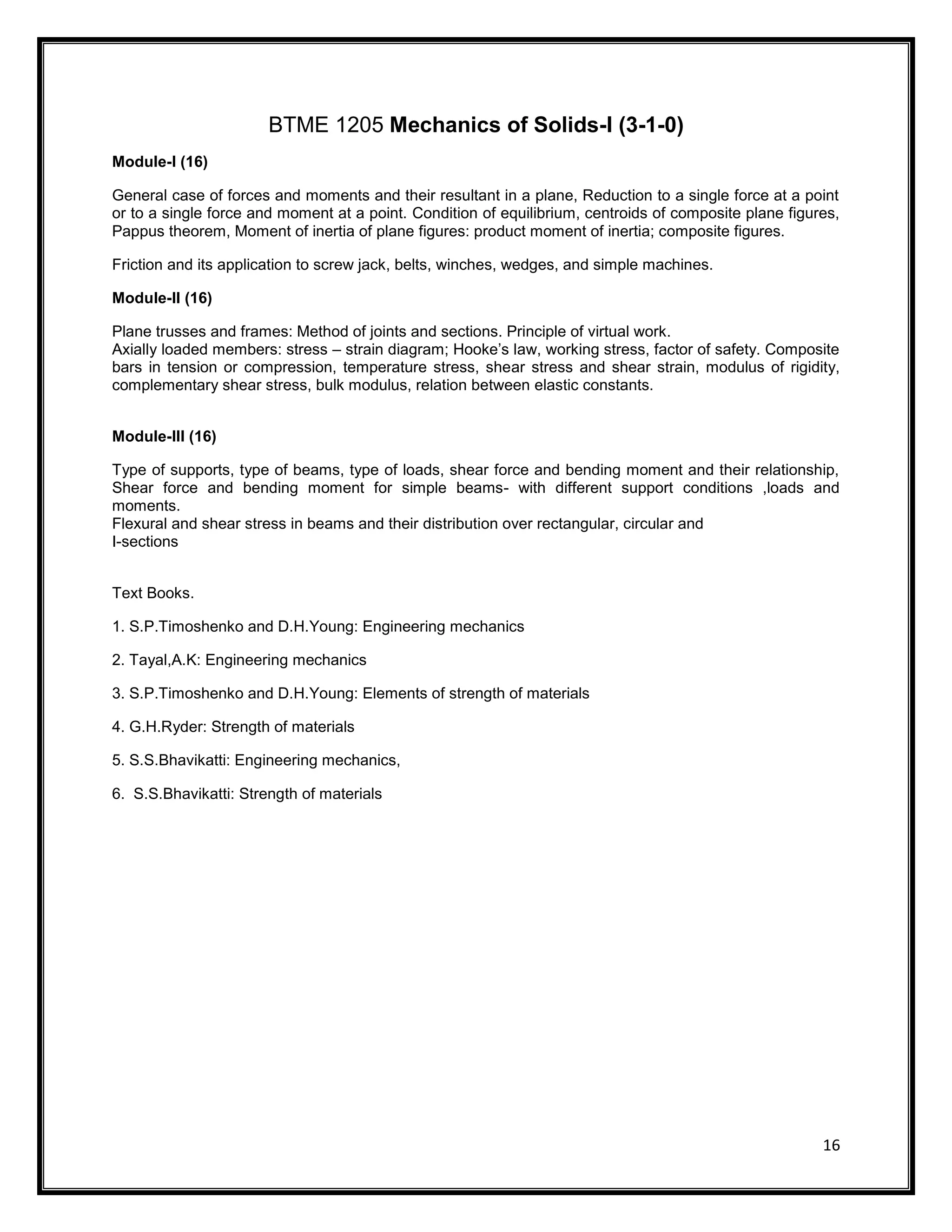 16
BTME 1205 Mechanics of Solids-I (3-1-0)
Module-I (16)
General case of forces and moments and their resultant in a plane, Reduction to a single force at a point
or to a single force and moment at a point. Condition of equilibrium, centroids of composite plane figures,
Pappus theorem, Moment of inertia of plane figures: product moment of inertia; composite figures.
Friction and its application to screw jack, belts, winches, wedges, and simple machines.
Module-II (16)
Plane trusses and frames: Method of joints and sections. Principle of virtual work.
Axially loaded members: stress – strain diagram; Hooke’s law, working stress, factor of safety. Composite
bars in tension or compression, temperature stress, shear stress and shear strain, modulus of rigidity,
complementary shear stress, bulk modulus, relation between elastic constants.
Module-III (16)
Type of supports, type of beams, type of loads, shear force and bending moment and their relationship,
Shear force and bending moment for simple beams- with different support conditions ,loads and
moments.
Flexural and shear stress in beams and their distribution over rectangular, circular and
I-sections
Text Books.
1. S.P.Timoshenko and D.H.Young: Engineering mechanics
2. Tayal,A.K: Engineering mechanics
3. S.P.Timoshenko and D.H.Young: Elements of strength of materials
4. G.H.Ryder: Strength of materials
5. S.S.Bhavikatti: Engineering mechanics,
6. S.S.Bhavikatti: Strength of materials
 