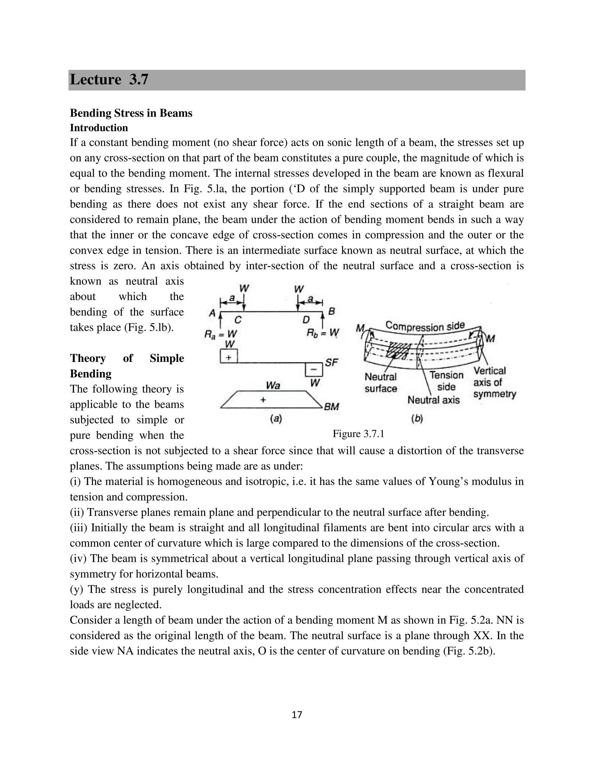 17
Figure 3.7.1
Lecture 3.7
Bending Stress in Beams
Introduction
If a constant bending moment (no shear force) acts on sonic length of a beam, the stresses set up
on any cross-section on that part of the beam constitutes a pure couple, the magnitude of which is
equal to the bending moment. The internal stresses developed in the beam are known as flexural
or bending stresses. In Fig. 5.la, the portion (‘D of the simply supported beam is under pure
bending as there does not exist any shear force. If the end sections of a straight beam are
considered to remain plane, the beam under the action of bending moment bends in such a way
that the inner or the concave edge of cross-section comes in compression and the outer or the
convex edge in tension. There is an intermediate surface known as neutral surface, at which the
stress is zero. An axis obtained by inter-section of the neutral surface and a cross-section is
known as neutral axis
about which the
bending of the surface
takes place (Fig. 5.lb).
Theory of Simple
Bending
The following theory is
applicable to the beams
subjected to simple or
pure bending when the
cross-section is not subjected to a shear force since that will cause a distortion of the transverse
planes. The assumptions being made are as under:
(i) The material is homogeneous and isotropic, i.e. it has the same values of Young’s modulus in
tension and compression.
(ii) Transverse planes remain plane and perpendicular to the neutral surface after bending.
(iii) Initially the beam is straight and all longitudinal filaments are bent into circular arcs with a
common center of curvature which is large compared to the dimensions of the cross-section.
(iv) The beam is symmetrical about a vertical longitudinal plane passing through vertical axis of
symmetry for horizontal beams.
(y) The stress is purely longitudinal and the stress concentration effects near the concentrated
loads are neglected.
Consider a length of beam under the action of a bending moment M as shown in Fig. 5.2a. NN is
considered as the original length of the beam. The neutral surface is a plane through XX. In the
side view NA indicates the neutral axis, O is the center of curvature on bending (Fig. 5.2b).
 