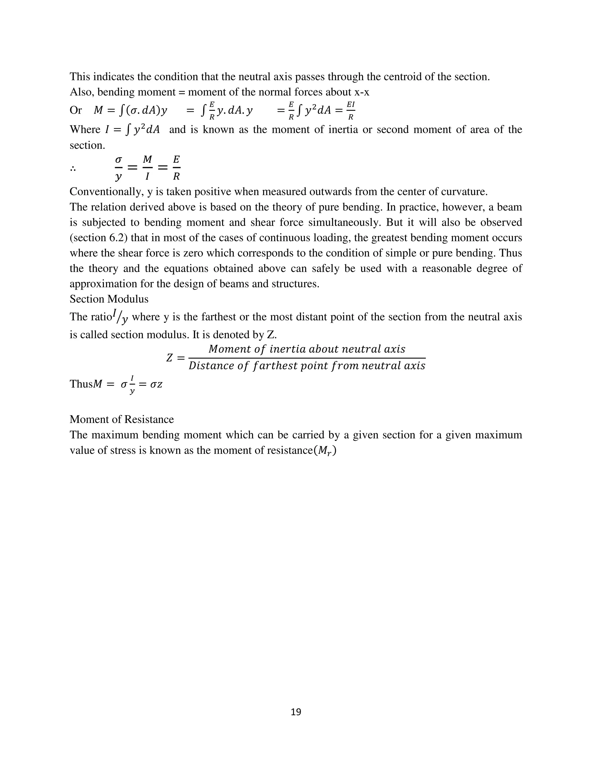 19
This indicates the condition that the neutral axis passes through the centroid of the section.
Also, bending moment = moment of the normal forces about x-x
Or ‫ܯ‬ = ‫׬‬ሺߪ. ݀‫ܣ‬ሻ‫ݕ‬ = ‫׬‬
ா
ோ
‫.ݕ‬ ݀‫.ܣ‬ ‫ݕ‬ =
ா
ோ
‫׬‬ ‫ݕ‬ଶ
݀‫ܣ‬ =
ாூ
ோ
Where ‫ܫ‬ = ‫׬‬ ‫ݕ‬ଶ
݀‫ܣ‬ and is known as the moment of inertia or second moment of area of the
section.
∴
ఙ
௬
=
ெ
ூ
=
ா
ோ
Conventionally, y is taken positive when measured outwards from the center of curvature.
The relation derived above is based on the theory of pure bending. In practice, however, a beam
is subjected to bending moment and shear force simultaneously. But it will also be observed
(section 6.2) that in most of the cases of continuous loading, the greatest bending moment occurs
where the shear force is zero which corresponds to the condition of simple or pure bending. Thus
the theory and the equations obtained above can safely be used with a reasonable degree of
approximation for the design of beams and structures.
Section Modulus
The ratio‫ܫ‬
‫ݕ‬ൗ where y is the farthest or the most distant point of the section from the neutral axis
is called section modulus. It is denoted by Z.
ܼ =
‫ݐ݊݁݉݋ܯ‬ ‫݂݋‬ ݅݊݁‫ܽ݅ݐݎ‬ ܾܽ‫ݐݑ݋‬ ݊݁‫݈ܽݎݐݑ‬ ܽ‫ݏ݅ݔ‬
‫݁ܿ݊ܽݐݏ݅ܦ‬ ‫݂݋‬ ݂ܽ‫ݐݎ‬ℎ݁‫ݐݏ‬ ‫ݐ݊݅݋݌‬ ݂‫݉݋ݎ‬ ݊݁‫݈ܽݎݐݑ‬ ܽ‫ݏ݅ݔ‬
Thus‫ܯ‬ = ߪ
ூ
௬
= ߪ‫ݖ‬
Moment of Resistance
The maximum bending moment which can be carried by a given section for a given maximum
value of stress is known as the moment of resistanceሺ‫ܯ‬௥ሻ
 