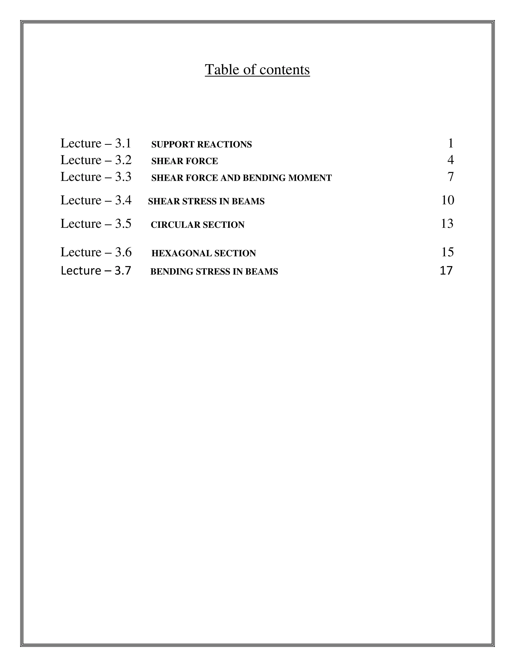 Table of contents
Lecture – 3.1 SUPPORT REACTIONS 1
Lecture – 3.2 SHEAR FORCE 4
Lecture – 3.3 SHEAR FORCE AND BENDING MOMENT 7
Lecture – 3.4 SHEAR STRESS IN BEAMS 10
Lecture – 3.5 CIRCULAR SECTION 13
Lecture – 3.6 HEXAGONAL SECTION 15
Lecture – 3.7 BENDING STRESS IN BEAMS 17
 