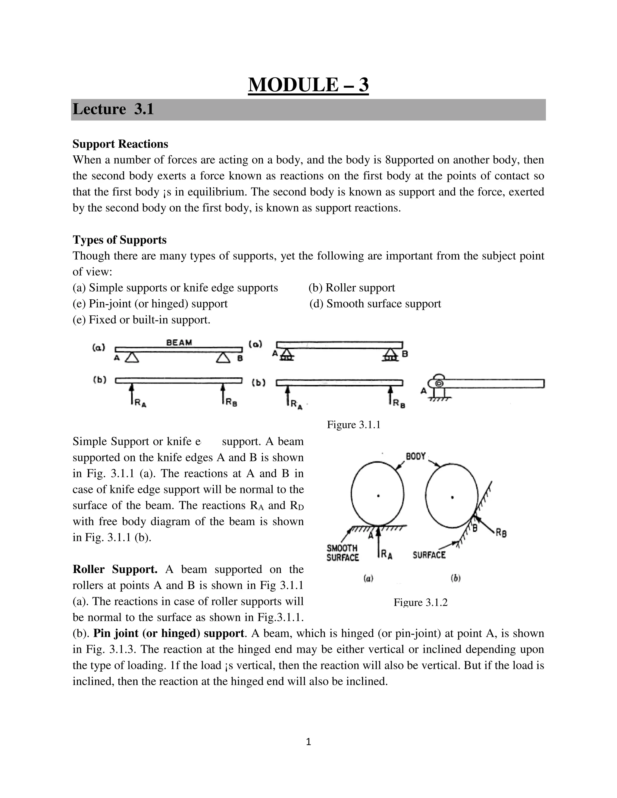 1
Figure 3.1.2
MODULE – 3
Lecture 3.1
Support Reactions
When a number of forces are acting on a body, and the body is 8upported on another body, then
the second body exerts a force known as reactions on the first body at the points of contact so
that the first body ¡s in equilibrium. The second body is known as support and the force, exerted
by the second body on the first body, is known as support reactions.
Types of Supports
Though there are many types of supports, yet the following are important from the subject point
of view:
(a) Simple supports or knife edge supports (b) Roller support
(e) Pin-joint (or hinged) support (d) Smooth surface support
(e) Fixed or built-in support.
Simple Support or knife edge support. A beam
supported on the knife edges A and B is shown
in Fig. 3.1.1 (a). The reactions at A and B in
case of knife edge support will be normal to the
surface of the beam. The reactions RA and RD
with free body diagram of the beam is shown
in Fig. 3.1.1 (b).
Roller Support. A beam supported on the
rollers at points A and B is shown in Fig 3.1.1
(a). The reactions in case of roller supports will
be normal to the surface as shown in Fig.3.1.1.
(b). Pin joint (or hinged) support. A beam, which is hinged (or pin-joint) at point A, is shown
in Fig. 3.1.3. The reaction at the hinged end may be either vertical or inclined depending upon
the type of loading. 1f the load ¡s vertical, then the reaction will also be vertical. But if the load is
inclined, then the reaction at the hinged end will also be inclined.
Figure 3.1.1
 