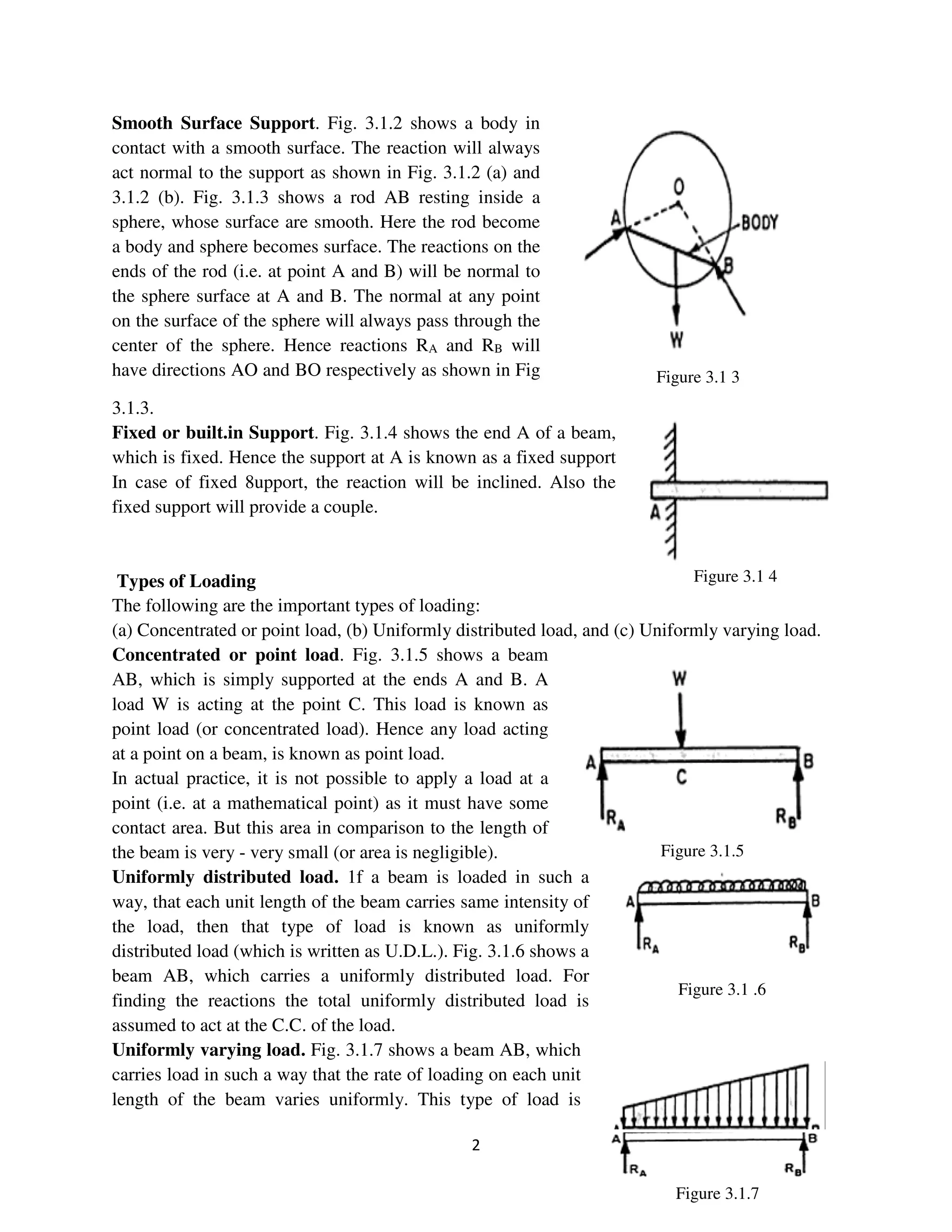 2
Figure 3.1 4
Figure 3.1 3
Figure 3.1.5
Figure 3.1 .6
Figure 3.1.7
Smooth Surface Support. Fig. 3.1.2 shows a body in
contact with a smooth surface. The reaction will always
act normal to the support as shown in Fig. 3.1.2 (a) and
3.1.2 (b). Fig. 3.1.3 shows a rod AB resting inside a
sphere, whose surface are smooth. Here the rod become
a body and sphere becomes surface. The reactions on the
ends of the rod (i.e. at point A and B) will be normal to
the sphere surface at A and B. The normal at any point
on the surface of the sphere will always pass through the
center of the sphere. Hence reactions RA and RB will
have directions AO and BO respectively as shown in Fig
3.1.3.
Fixed or built.in Support. Fig. 3.1.4 shows the end A of a beam,
which is fixed. Hence the support at A is known as a fixed support
In case of fixed 8upport, the reaction will be inclined. Also the
fixed support will provide a couple.
Types of Loading
The following are the important types of loading:
(a) Concentrated or point load, (b) Uniformly distributed load, and (c) Uniformly varying load.
Concentrated or point load. Fig. 3.1.5 shows a beam
AB, which is simply supported at the ends A and B. A
load W is acting at the point C. This load is known as
point load (or concentrated load). Hence any load acting
at a point on a beam, is known as point load.
In actual practice, it is not possible to apply a load at a
point (i.e. at a mathematical point) as it must have some
contact area. But this area in comparison to the length of
the beam is very - very small (or area is negligible).
Uniformly distributed load. 1f a beam is loaded in such a
way, that each unit length of the beam carries same intensity of
the load, then that type of load is known as uniformly
distributed load (which is written as U.D.L.). Fig. 3.1.6 shows a
beam AB, which carries a uniformly distributed load. For
finding the reactions the total uniformly distributed load is
assumed to act at the C.C. of the load.
Uniformly varying load. Fig. 3.1.7 shows a beam AB, which
carries load in such a way that the rate of loading on each unit
length of the beam varies uniformly. This type of load is
 