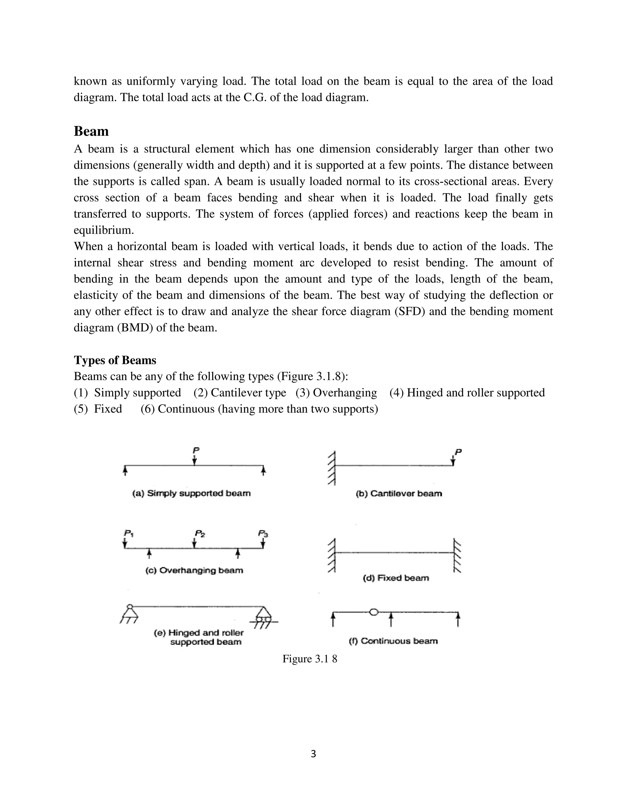 3
known as uniformly varying load. The total load on the beam is equal to the area of the load
diagram. The total load acts at the C.G. of the load diagram.
Beam
A beam is a structural element which has one dimension considerably larger than other two
dimensions (generally width and depth) and it is supported at a few points. The distance between
the supports is called span. A beam is usually loaded normal to its cross-sectional areas. Every
cross section of a beam faces bending and shear when it is loaded. The load finally gets
transferred to supports. The system of forces (applied forces) and reactions keep the beam in
equilibrium.
When a horizontal beam is loaded with vertical loads, it bends due to action of the loads. The
internal shear stress and bending moment arc developed to resist bending. The amount of
bending in the beam depends upon the amount and type of the loads, length of the beam,
elasticity of the beam and dimensions of the beam. The best way of studying the deflection or
any other effect is to draw and analyze the shear force diagram (SFD) and the bending moment
diagram (BMD) of the beam.
Types of Beams
Beams can be any of the following types (Figure 3.1.8):
(1) Simply supported (2) Cantilever type (3) Overhanging (4) Hinged and roller supported
(5) Fixed (6) Continuous (having more than two supports)
Figure 3.1 8
 