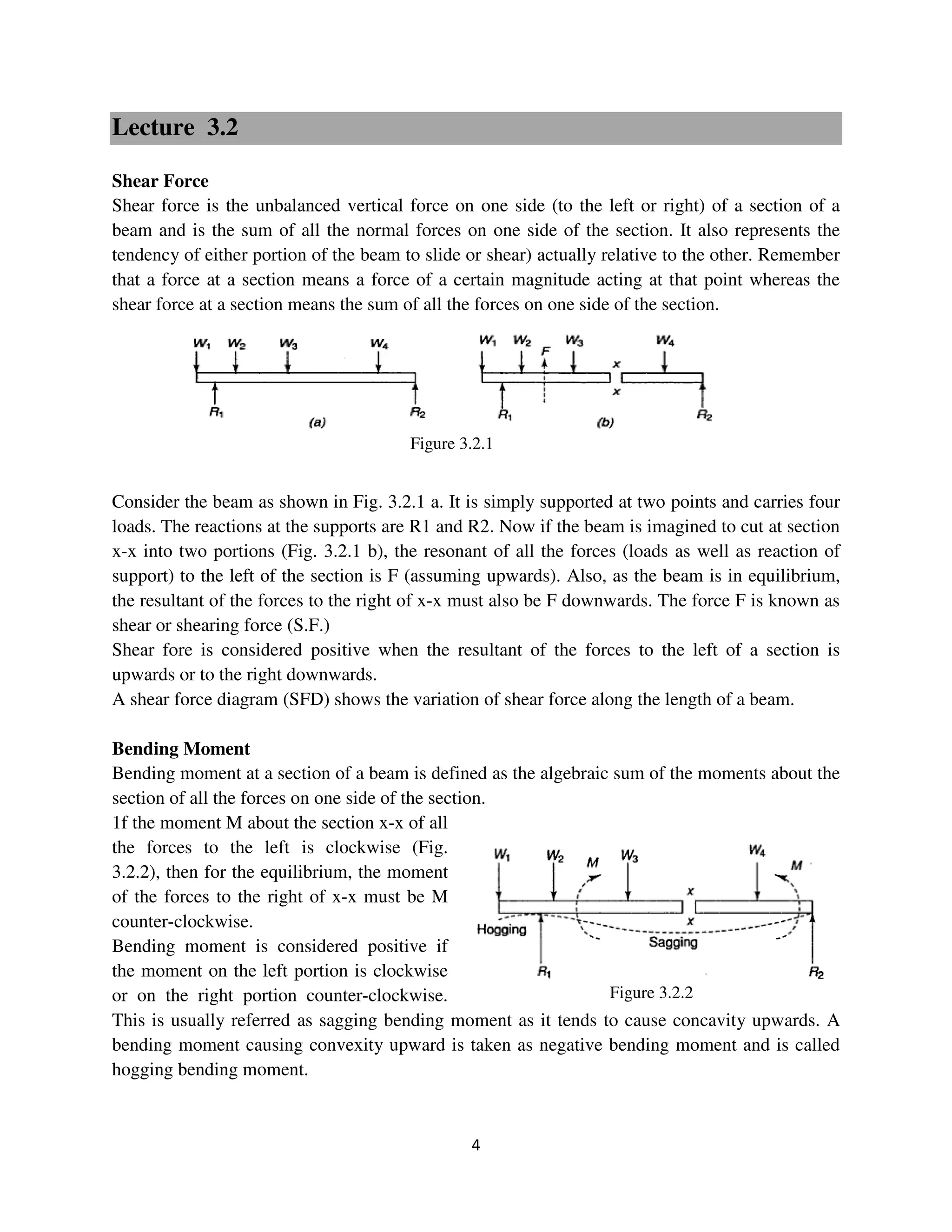4
Figure 3.2.2
Lecture 3.2
Shear Force
Shear force is the unbalanced vertical force on one side (to the left or right) of a section of a
beam and is the sum of all the normal forces on one side of the section. It also represents the
tendency of either portion of the beam to slide or shear) actually relative to the other. Remember
that a force at a section means a force of a certain magnitude acting at that point whereas the
shear force at a section means the sum of all the forces on one side of the section.
Consider the beam as shown in Fig. 3.2.1 a. It is simply supported at two points and carries four
loads. The reactions at the supports are R1 and R2. Now if the beam is imagined to cut at section
x-x into two portions (Fig. 3.2.1 b), the resonant of all the forces (loads as well as reaction of
support) to the left of the section is F (assuming upwards). Also, as the beam is in equilibrium,
the resultant of the forces to the right of x-x must also be F downwards. The force F is known as
shear or shearing force (S.F.)
Shear fore is considered positive when the resultant of the forces to the left of a section is
upwards or to the right downwards.
A shear force diagram (SFD) shows the variation of shear force along the length of a beam.
Bending Moment
Bending moment at a section of a beam is defined as the algebraic sum of the moments about the
section of all the forces on one side of the section.
1f the moment M about the section x-x of all
the forces to the left is clockwise (Fig.
3.2.2), then for the equilibrium, the moment
of the forces to the right of x-x must be M
counter-clockwise.
Bending moment is considered positive if
the moment on the left portion is clockwise
or on the right portion counter-clockwise.
This is usually referred as sagging bending moment as it tends to cause concavity upwards. A
bending moment causing convexity upward is taken as negative bending moment and is called
hogging bending moment.
Figure 3.2.1
 