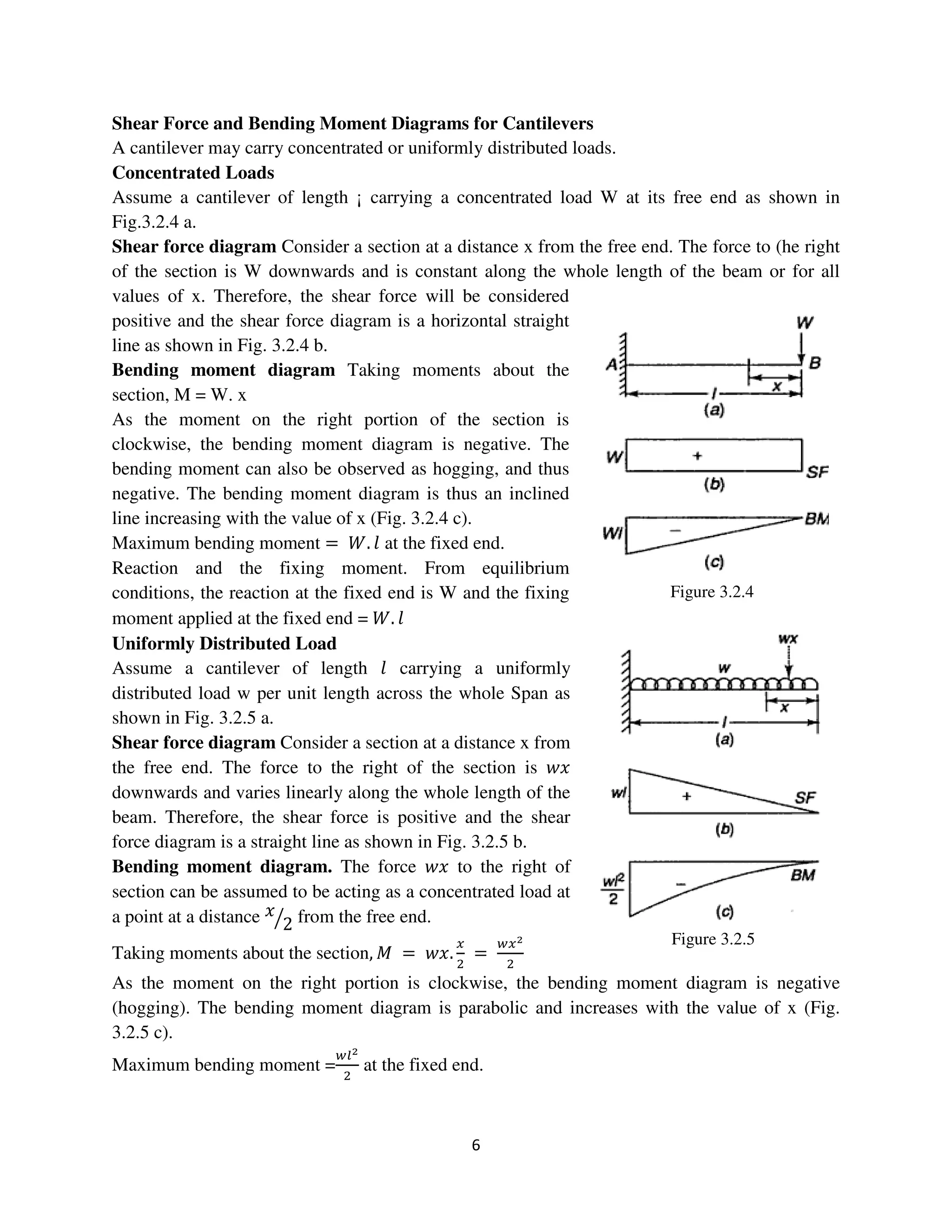 6
Figure 3.2.4
Figure 3.2.5
Shear Force and Bending Moment Diagrams for Cantilevers
A cantilever may carry concentrated or uniformly distributed loads.
Concentrated Loads
Assume a cantilever of length ¡ carrying a concentrated load W at its free end as shown in
Fig.3.2.4 a.
Shear force diagram Consider a section at a distance x from the free end. The force to (he right
of the section is W downwards and is constant along the whole length of the beam or for all
values of x. Therefore, the shear force will be considered
positive and the shear force diagram is a horizontal straight
line as shown in Fig. 3.2.4 b.
Bending moment diagram Taking moments about the
section, M = W. x
As the moment on the right portion of the section is
clockwise, the bending moment diagram is negative. The
bending moment can also be observed as hogging, and thus
negative. The bending moment diagram is thus an inclined
line increasing with the value of x (Fig. 3.2.4 c).
Maximum bending moment = ܹ. ݈ at the fixed end.
Reaction and the fixing moment. From equilibrium
conditions, the reaction at the fixed end is W and the fixing
moment applied at the fixed end = ܹ. ݈
Uniformly Distributed Load
Assume a cantilever of length ݈ carrying a uniformly
distributed load w per unit length across the whole Span as
shown in Fig. 3.2.5 a.
Shear force diagram Consider a section at a distance x from
the free end. The force to the right of the section is ‫ݔݓ‬
downwards and varies linearly along the whole length of the
beam. Therefore, the shear force is positive and the shear
force diagram is a straight line as shown in Fig. 3.2.5 b.
Bending moment diagram. The force ‫ݔݓ‬ to the right of
section can be assumed to be acting as a concentrated load at
a point at a distance ‫ݔ‬
2ൗ from the free end.
Taking moments about the section, ‫ܯ‬ = ‫.ݔݓ‬
௫
ଶ
=
௪௫మ
ଶ
As the moment on the right portion is clockwise, the bending moment diagram is negative
(hogging). The bending moment diagram is parabolic and increases with the value of x (Fig.
3.2.5 c).
Maximum bending moment =
௪௟మ
ଶ
at the fixed end.
 