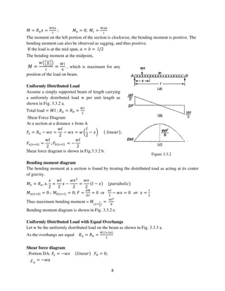 8
Figure 3.3.2
‫ܯ‬ = ܴ௔‫ݔ‬ =
ௐ௕௫
௟
; ‫ܯ‬௔ = 0; ‫ܯ‬௖ =
ௐ௔௕
௟
The moment on the left portion of the section is clockwise, the bending moment is positive. The
bending moment can also be observed as sagging, and thus positive.
If the load is at the mid span, ܽ = ܾ = ݈/2
The bending moment at the midpoint,
‫ܯ‬ =
ௐቀ
೗
మ
ቁቀ
೗
మ
ቁ
௟
=
ௐ௟
ସ
, which is maximum for any
position of the load on beam.
Uniformly Distributed Load
Assume a simply supported beam of length carrying
a uniformly distributed load w per unit length as
shown in Fig. 3.3.2 a.
Total load = ܹ݈ ; ܴ௔ = ܴ௕ =
ௐ௟
ଶ
Shear Force Diagram
At a section at a distance x from A
‫ܨ‬௫ = ܴ௔ − ‫ݔݓ‬ =
‫݈ݓ‬
2
− ‫ݔݓ‬ = ‫ݓ‬ ൬
݈
2
− ‫ݔ‬൰ ሺ ݈݅݊݁ܽ‫ݎ‬ሻ;
‫ܨ‬௔ሺ௫ୀ଴ሻ =
‫݈ݓ‬
2
; ‫ܨ‬௕ሺ௫ୀ௟ሻ = −
‫݈ݓ‬
2
Shear force diagram is shown in Fig.3.3.2 b.
Bending moment diagram
The bending moment at a section is found by treating the distributed toad as acting at its center
of gravity.
‫ܯ‬௫ = ܴ௔. ‫.ݔ‬
‫ݔ‬
2
=
‫݈ݓ‬
2
‫ݔ‬ −
‫ݔݓ‬ଶ
2
=
‫ݔݓ‬
2
ሺ݈ − ‫ݔ‬ሻ ሺ‫݈ܿ݅݋ܾܽݎܽ݌‬ሻ
‫ܯ‬௔ሺ௫ୀ଴ሻ = 0 ; ‫ܯ‬௕ሺ௫ୀ௟ሻ = 0; ‫ܨ‬ =
ௗெ
ௗ௫
= 0 or
௪௟
ଶ
− ‫ݔݓ‬ = 0 ‫ݎ݋‬ ‫ݔ‬ =
௟
ଶ
Thus maximum bending moment = ‫ܯ‬ሺ௫ୀ
೗
మ
ሻ
=
௪௟మ
଼
Bending moment diagram is shown in Fig. 3.3.2 e.
Uniformly Distributed Load with Equal Overhangs
Let w be the uniformly distributed load on the beam as shown in Fig. 3.3.3 a.
As the overhangs are equal ܴ௔ = ܴ௕ =
ௐሺ௟ାଶ௔ሻ
ଶ
Shear force diagram
. Portion DA: ‫ܨ‬௫ = −‫ݔݓ‬ ሺ݈݅݊݁ܽ‫ݎ‬ሻ ‫ܨ‬ௗ = 0;
‫ܨ‬௔
= −‫ܽݓ‬
 